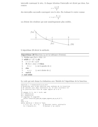 intervalle contenant le zéro. A chaque itération l’intervalle est divisé par deux. Les
centres
c =
a + b
2
des intervalles successifs convergent vers le zéro. En évaluant le centre comme
c = a +
b − a
2
on obtient des résultats qui sont numériquement plus stables.
a c b
f(a)
f(b)
f(c)
◦
◦
◦
◦
z
.
.
.
.
.
.
.
.
.
.
.
.
.
.
.
.
.
.
.
.
.
.
.
.
.
.
.
.
.
.
.
.
.
.
.
.
.
.
.
.
.
.
.
.
.
.
.
.
.
.
.
.
.
.
.
.
.
.
.
.
.
.
.
.
.
.
.
.
.
.
.
.
.
.
.
.
.
.
.
.
.
.
.
.
.
.
.
.
.
.
.
.
.
.
.
.
.
.
.
.
.
.
.
.
.
.
.
.
.
.
.
.
.
.
.
.
.
.
.
.
.
.
.
.
.
.
.
.
.
.
.
.
.
.
.
.
.
.
.
.
.
.
.
.
.
.
.
.
.
.
.
.
.
.
.
.
.
.
.
.
.
.
.
.
.
.
.
.
.
.
.
.
.
.
.
.
.
.
.
.
.
.
.
.
.
.
.
.
.
.
.
.
.
.
.
.
.
.
.
.
.
.
.
.
.
.
.
.
.
.
.
.
.
.
.
.
.
.
.
.
.
.
.
.
.
.
.
.
.
.
.
.
.
.
.
.
.
.
.
.
.
.
.
.
.
.
.
.
.
.
.
.
.
.
.
.
.
.
.
.
.
.
.
.
.
.
.
.
.
.
.
.
.
.
.
.
.
.
.
.
.
.
.
.
.
.
.
.
.
.
.
.
.
.
.
.
.
.
.
.
.
.
.
.
.
.
.
.
.
.
.
.
.
.
.
.
.
.
.
.
.
.
.
.
.
.
.
.
.
.
.
.
.
.
.
.
.
.
.
.
.
.
.
.
.
.
.
.
.
.
.
.
.
.
.
.
.
.
.
.
.
.
.
.
.
.
.
.
.
.
.
.
.
.
.
.
.
.
.
.
.
.
.
.
.
.
.
.
.
.
.
.
.
.
.
.
.
.
.
.
.
.
.
.
.
.
.
.
.
.
.
.
.
.
.
.
.
.
.
.
.
.
.
.
.
.
.
.
.
.
.
.
.
.
.
.
.
.
.
.
.
.
.
.
.
.
.
.
.
.
.
.
.
.
.
.
.
.
.
.
.
.
.
.
.
.
.
.
.
.
.
.
.
.
.
.
.
.
.
.
.
.
.
.
.
.
.
.
.
.
.
.
.
.
.
.
.
.
.
.
.
.
.
.
.
.
.
.
.
.
.
.
.
.
.
.
.
.
.
.
.
.
.
.
.
.
.
.
.
.
.
.
.
.
.
.
.
.
.
.
.
.
.
.
.
.
.
.
.
.
.
.
.
.
.
.
.
.
.
.
.
.
.
.
.
.
.
.
.
.
.
.
.
.
.
.
.
.
.
.
.
.
.
.
.
.
.
.
.
.
.
.
.
.
.
.
.
.
.
.
.
.
.
.
.
.
.
.
.
.
.
.
.
.
.
.
.
.
.
.
.
.
.
.
.
.
.
.
.
.
.
.
.
.
.
.
.
.
.
.
.
.
.
.
.
.
.
.
.
.
.
.
.
.
.
.
.
.
.
.
.
.
.
.
.
.
.
.
.
.
.
.
.
.
.
.
.
.
.
.
.
.
.
.
.
.
.
.
.
.
.
.
.
.
.
.
.
.
.
.
.
.
.
.
.
.
.
.
.
.
.
.
.
.
.
.
.
.
.
.
.
.
.
.
.
.
.
.
.
.
.
.
.
.
.
.
.
.
.
.
.
.
.
.
.
.
.
.
.
.
.
.
.
.
.
.
.
.
.
.
.
.
.
.
.
.
.
.
.
.
.
.
.
.
.
.
.
.
.
.
.
.
.
.
.
.
.
.
.
.
.
.
.
.
.
.
.
.
.
.
.
.
.
.
.
.
.
.
.
.
.
.
.
.
.
.
L’algorithme 20 décrit la méthode.
Algorithme 20 Bisection (η est la tolérance d’erreur).
1: Vérifier que f(a) × f(b)  0
2: while |a − b|  η do
3: c = a + (b − a)/2
4: if f(c) × f(a)  0 then
5: b = c (z est à gauche de c)
6: else
7: a = c (z est à droite de c)
8: end if
9: end while
Le code qui suit donne la réalisation avec Matlab de l’algorithme de la bisection.
function c = bisection (f,a,b,tol)
% Recherche zero d’une fonction avec methode de la bisection
% On cherche zero dans intervalle [a, b] avec tolerance tol
% La fonction doit etre de signe oppose en a et b
%
if nargin == 3, tol = 1e-8; end
fa = feval (f,a);
fb = feval (f,b);
if sign(fa) == sign(fb)
error(’fonction pas de signe oppose en a et b’);
end
fait = 0;
while abs(b-a)  2* tol  ~fait
c = a + (b - a) / 2; % Chercher centre intervalle
fc = feval (f,c); % Evaluer f au centre
 