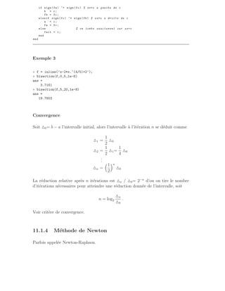 if sign(fa) ~= sign(fc) % zero a gauche de c
b = c;
fb = fc;
elseif sign(fc) ~= sign(fb) % zero a droite de c
a = c;
fa = fc;
else % on tombe exactement sur zero
fait = 1;
end
end
Exemple 3
» f = inline(’x-2*x.^(4/5)+2’);
» bisection(f,0,5,1e-8)
ans =
3.7161
» bisection(f,5,20,1e-8)
ans =
19.7603
Convergence
Soit △0= b − a l’intervalle initial, alors l’intervalle à l’itération n se déduit comme
△1 =
1
2
△0
△2 =
1
2
△1=
1
4
△0
.
.
.
△n =
1
2
n
△0
La réduction relative après n itérations est △n / △0= 2−n
d’ou on tire le nombre
d’itérations nécessaires pour atteindre une réduction donnée de l’intervalle, soit
n = log2
△n
△0
.
Voir critère de convergence.
11.1.4 Méthode de Newton
Parfois appelée Newton-Raphson.
 