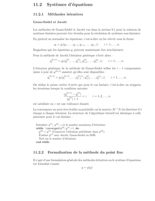 11.2 Systèmes d’équations
11.2.1 Méthodes itératives
Gauss-Seidel et Jacobi
Les méthodes de Gauss-Seidel et Jacobi vus dans la section 9.1 pour la solution de
systèmes linéaires peuvent être étendus pour la résolution de systèmes non-linéaires.
En général on normalise les équations, c’est-à-dire on les réécrit sous la forme
yi = gi(y1, . . . , yi−1, yi+1, . . ., yn, z) i = 1, . . ., n.
Rappelons que les équations gi peuvent maintenant être non-linéaires.
Pour la méthode de Jacobi l’itération générique s’écrit alors :
y
(k+1)
i = gi(y
(k)
1 , . . . , y
(k)
i−1, y
(k)
i+1, . . . , y(k)
n , z) i = 1, . . . , n.
L’itération générique de la méthode de Gauss-Seidel utilise les i − 1 composantes
mises à jour de y(k+1)
aussitôt qu’elles sont disponibles :
y
(k+1)
i = gi(y
(k+1)
1 , . . . , y
(k+1)
i−1 , y
(k)
i+1, . . . , y(k)
n , z) i = 1, . . ., n.
On utilise le même critère d’arrêt que pour le cas linéaire, c’est-à-dire on stoppera
les iterations lorsque la condition suivante
|y
(k+1)
i − y
(k)
i |
|y
(k)
i | + 1
 ε i = 1, 2, . . ., n
est satisfaite ou ε est une tolérance donnée.
La convergence ne peut être établie au préalable car la matrice M−1
N du théorème 9.1
change à chaque itération. La structure de l’algorithme itératif est identique à celle
présentée pour le cas linéaire :
Initialiser y(1), y(0), ε et le nombre maximum d’itérations
while ˜converged(y(0), y(1), ε) do
y(0) = y(1) (Conserver l’itération précédente dans y(0))
Évaluer y(1) avec Jacobi, Gauss-Seidel ou SOR
Test sur le nombre d’itérations
end while
11.2.2 Formalisation de la méthode du point fixe
Il s’agit d’une formulation générale des méthodes itératives ou le système d’équations
est formalisé comme
y = g(y)
 