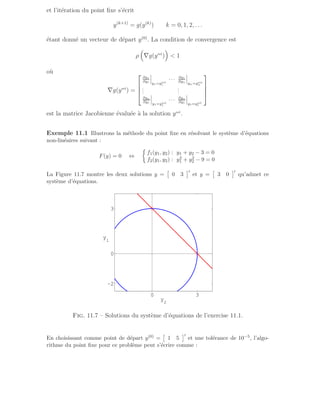 et l’itération du point fixe s’écrit
y(k+1)
= g(y(k)
) k = 0, 1, 2, . . .
étant donné un vecteur de départ y(0)
. La condition de convergence est
ρ

∇g(ysol
)

 1
où
∇g(ysol
) =




∂g1
∂y1
y1=ysol
1
· · · ∂g1
∂yn
yn=ysol
n
.
.
.
.
.
.
∂gn
∂y1
y1=ysol
1
· · · ∂gn
∂y1
y1=ysol
1




est la matrice Jacobienne évaluée à la solution ysol
.
Exemple 11.1 Illustrons la méthode du point fixe en résolvant le système d’équations
non-linéaires suivant :
F(y) = 0 ⇔

f1(y1, y2) : y1 + y2 − 3 = 0
f2(y1, y2) : y2
1 + y2
2 − 9 = 0
La Figure 11.7 montre les deux solutions y =

0 3
′
et y =

3 0
′
qu’admet ce
système d’équations.
0 3
−2
0
3
y
2
y
1
Fig. 11.7 – Solutions du système d’équations de l’exercise 11.1.
En choisissant comme point de départ y(0) =

1 5
′
et une tolérance de 10−5, l’algo-
rithme du point fixe pour ce problème peut s’écrire comme :
 