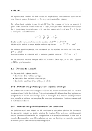 ENSHMG 3
La représentation standard des réels choisie par les principaux constructeurs d'ordinateur est
sous forme de nombre ottants où b = 2 et a, n sont deux nombres binaires.
Un réel en simple précision occupe 4 octets (32 bits). Son exposant est stocké sur un octet (il
prend toutes les valeurs entières entre -128 et +127), son signe sur un bit et sa mantisse occupe
les 23 bits restants représentée par t = 23 caractères binaires d1, d2, ..., dt avec d1 = 1. Un réel
X correspond au nombre suivant :
X =
d1
2
+
d2
22
+
d3
23
+ ... +
dt
223
Le plus nombre en valeur absolue ou zéro machine est : 2−129 ' 1.47 10−39
Le plus grand nombre en valeur absolue ou inni machine est : (1 − 2−23) 2127 ' 1.7 1038
La meilleure précision possible pour des calculs sur des nombres de l'ordre de l'unité sera :
2−23 ' 1.19 10−7
Pour des nombres de l'ordre de 1000, la meilleure précision tombe à : 2−23210 ' 1.22 10−4
Un réel en double précision occupe 8 octets soit 64 bits : 1 bit de signe, 11 bits pour l'exposant
et 52 bits pour la mantisse.
I.6 Notion de stabilité
On distingue trois types de stabilité
• La stabilité d'un problème physique.
• La stabilité d'un problème mathématique.
• La stabilité numérique d'une méthode de calcul.
I.6.1 Stabilité d'un problème physique : système chaotique
Un problème est dit chaotique si une petite variation des données initiales entraîne une variation
totalement imprévisible des résultats. Cette notion de chaos, liée à la physique d'un problème, est
indépendante du modèle mathématique utilisé et encore plus de la méthode numérique utilisée
pour résoudre ce problème mathématique. De nombreux problèmes sont chaotiques, par exemple
la turbulence des uides.
I.6.2 Stabilité d'un problème mathématique : sensibilité
Un problème est dit très sensible ou mal conditionné si une petite variation des données ou
des paramètres entraîne une grande variation des résultats. Cette notion de conditionnement,
liée au problème mathématique, est indépendante de la méthode numérique utilisée pour le
résoudre. Pour modéliser un problème physique qui n'est pas chaotique, on construira un modèle
mathématique qui sera le mieux conditionné possible.
 