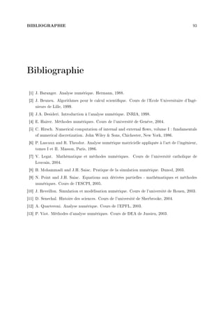 BIBLIOGRAPHIE 93
Bibliographie
[1] J. Baranger. Analyse numérique. Hermann, 1988.
[2] J. Beuneu. Algorithmes pour le calcul scientique. Cours de l'Ecole Universitaire d'Ingé-
nieurs de Lille, 1999.
[3] J.A. Desideri. Introduction à l'analyse numérique. INRIA, 1998.
[4] E. Hairer. Méthodes numériques. Cours de l'université de Genéve, 2004.
[5] C. Hirsch. Numerical computation of internal and external ows, volume I : fundamentals
of numerical discretization. John Wiley  Sons, Chichester, New York, 1986.
[6] P. Lascaux and R. Theodor. Analyse numérique matricielle appliquée à l'art de l'ingénieur,
tomes I et II. Masson, Paris, 1986.
[7] V. Legat. Mathématique et méthodes numériques. Cours de l'université catholique de
Louvain, 2004.
[8] B. Mohammadi and J.H. Saiac. Pratique de la simulation numérique. Dunod, 2003.
[9] N. Point and J.H. Saiac. Equations aux dérivées partielles - mathématiques et méthodes
numériques. Cours de l'ESCPI, 2005.
[10] J. Reveillon. Simulation et modélisation numérique. Cours de l'université de Rouen, 2003.
[11] D. Senechal. Histoire des sciences. Cours de l'université de Sherbrooke, 2004.
[12] A. Quarteroni. Analyse numérique. Cours de l'EPFL, 2003.
[13] P. Viot. Méthodes d'analyse numériques. Cours de DEA de Jussieu, 2003.
 