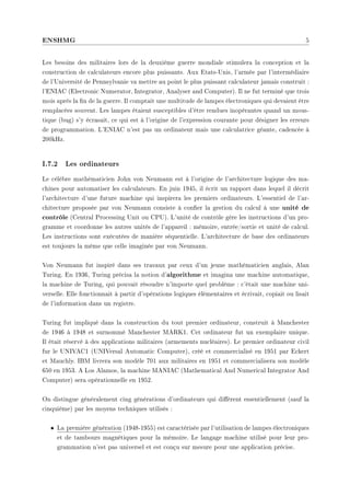 ENSHMG 5
Les besoins des militaires lors de la deuxième guerre mondiale stimulera la conception et la
construction de calculateurs encore plus puissants. Aux Etats-Unis, l'armée par l'intermédiaire
de l'Université de Pennsylvanie va mettre au point le plus puissant calculateur jamais construit :
l'ENIAC (Electronic Numerator, Integrator, Analyser and Computer). Il ne fut terminé que trois
mois après la n de la guerre. Il comptait une multitude de lampes électroniques qui devaient être
remplacées souvent. Les lampes étaient susceptibles d'être rendues inopérantes quand un mous-
tique (bug) s'y écrasait, ce qui est à l'origine de l'expression courante pour désigner les erreurs
de programmation. L'ENIAC n'est pas un ordinateur mais une calculatrice géante, cadencée à
200kHz.
I.7.2 Les ordinateurs
Le célèbre mathématicien John von Neumann est à l'origine de l'architecture logique des ma-
chines pour automatiser les calculateurs. En juin 1945, il écrit un rapport dans lequel il décrit
l'architecture d'une future machine qui inspirera les premiers ordinateurs. L'essentiel de l'ar-
chitecture proposée par von Neumann consiste à coner la gestion du calcul à une unité de
contrôle (Central Processing Unit ou CPU). L'unité de contrôle gère les instructions d'un pro-
gramme et coordonne les autres unités de l'appareil : mémoire, entrée/sortie et unité de calcul.
Les instructions sont exécutées de manière séquentielle. L'architecture de base des ordinateurs
est toujours la même que celle imaginée par von Neumann.
Von Neumann fut inspiré dans ses travaux par ceux d'un jeune mathématicien anglais, Alan
Turing. En 1936, Turing précisa la notion d'algorithme et imagina une machine automatique,
la machine de Turing, qui pouvait résoudre n'importe quel problème : c'était une machine uni-
verselle. Elle fonctionnait à partir d'opérations logiques élémentaires et écrivait, copiait ou lisait
de l'information dans un registre.
Turing fut impliqué dans la construction du tout premier ordinateur, construit à Manchester
de 1946 à 1948 et surnommé Manchester MARK1. Cet ordinateur fut un exemplaire unique.
Il était réservé à des applications militaires (armements nucléaires). Le premier ordinateur civil
fur le UNIVAC1 (UNIVersal Automatic Computer), créé et commercialisé en 1951 par Eckert
et Mauchly. IBM livrera son modèle 701 aux militaires en 1951 et commercialisera son modèle
650 en 1953. A Los Alamos, la machine MANIAC (Mathematical And Numerical Integrator And
Computer) sera opérationnelle en 1952.
On distingue généralement cing générations d'ordinateurs qui dièrent essentiellement (sauf la
cinquième) par les moyens techniques utilisés :
• La première génération (1948-1955) est caractérisée par l'utilisation de lampes électroniques
et de tambours magnétiques pour la mémoire. Le langage machine utilisé pour leur pro-
grammation n'est pas universel et est conçu sur mesure pour une application précise.
 