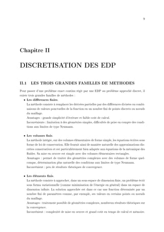9
Chapitre II
DISCRETISATION DES EDP
II.1 LES TROIS GRANDES FAMILLES DE METHODES
Pour passer d'une problème exact continu régit par une EDP au problème approché discret, il
existe trois grandes familles de méthodes :
• Les diérences nies.
La méthode consiste à remplacer les dérivées partielles par des diérences divisées ou combi-
naisons de valeurs ponctuelles de la fonction en un nombre ni de points discrets ou noeuds
du maillage.
Avantages : grande simplicité d'écriture et faible coût de calcul.
Inconvénients : limitation à des géométries simples, dicultés de prise en compte des condi-
tions aux limites de type Neumann.
• Les volumes nis.
La méthode intègre, sur des volumes élémentaires de forme simple, les équations écrites sous
forme de loi de conservation. Elle fournit ainsi de manière naturelle des approximations dis-
crètes conservatives et est particulièrement bien adaptée aux équations de la mécanique des
uides. Sa mise en oeuvre est simple avec des volumes élémentaires rectangles.
Avantages : permet de traiter des géométries complexes avec des volumes de forme quel-
conque, détermination plus naturelle des conditions aux limites de type Neumann.
Inconvénient : peu de résultats théoriques de convergence.
• Les éléments nis.
La méthode consiste à approcher, dans un sous-espace de dimension nie, un problème écrit
sous forma variationnelle (comme minimisation de l'énergie en général) dans un espace de
dimension innie. La solution approchée est dans ce cas une fonction déterminée par un
nombre ni de paramètres comme, par exemple, ses valeurs en certains points ou noeuds
du maillage.
Avantages : traitement possible de géométries complexes, nombreux résultats théoriques sur
la convergence.
Inconvénient : complexité de mise en oeuvre et grand coût en temps de calcul et mémoire.
 