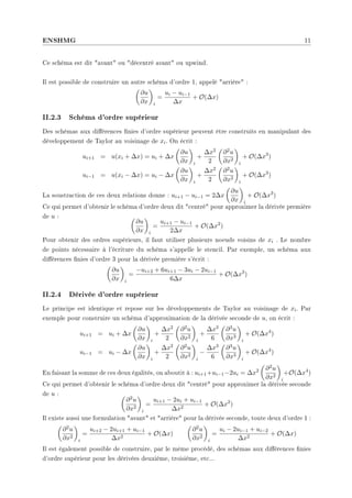 ENSHMG 11
Ce schéma est dit avant ou décentré avant ou upwind.
Il est possible de construire un autre schéma d'ordre 1, appelé arrière :
µ
∂u
∂x
¶
i
=
ui − ui−1
∆x
+ O(∆x)
II.2.3 Schéma d'ordre supérieur
Des schémas aux diérences nies d'ordre supérieur peuvent être construits en manipulant des
développement de Taylor au voisinage de xi. On écrit :
ui+1 = u(xi + ∆x) = ui + ∆x
µ
∂u
∂x
¶
i
+
∆x2
2
µ
∂2u
∂x2
¶
i
+ O(∆x3
)
ui−1 = u(xi − ∆x) = ui − ∆x
µ
∂u
∂x
¶
i
+
∆x2
2
µ
∂2u
∂x2
¶
i
+ O(∆x3
)
La soustraction de ces deux relations donne : ui+1 − ui−1 = 2∆x
µ
∂u
∂x
¶
i
+ O(∆x3
)
Ce qui permet d'obtenir le schéma d'ordre deux dit centré pour approximer la dérivée première
de u : µ
∂u
∂x
¶
i
=
ui+1 − ui−1
2∆x
+ O(∆x2
)
Pour obtenir des ordres supérieurs, il faut utiliser plusieurs noeuds voisins de xi . Le nombre
de points nécessaire à l'écriture du schéma s'appelle le stencil. Par exemple, un schéma aux
diérences nies d'ordre 3 pour la dérivée première s'écrit :
µ
∂u
∂x
¶
i
=
−ui+2 + 6ui+1 − 3ui − 2ui−1
6∆x
+ O(∆x3
)
II.2.4 Dérivée d'ordre supérieur
Le principe est identique et repose sur les développements de Taylor au voisinage de xi. Par
exemple pour construire un schéma d'approximation de la dérivée seconde de u, on écrit :
ui+1 = ui + ∆x
µ
∂u
∂x
¶
i
+
∆x2
2
µ
∂2u
∂x2
¶
i
+
∆x3
6
µ
∂3u
∂x3
¶
i
+ O(∆x4
)
ui−1 = ui − ∆x
µ
∂u
∂x
¶
i
+
∆x2
2
µ
∂2u
∂x2
¶
i
−
∆x3
6
µ
∂3u
∂x3
¶
i
+ O(∆x4
)
En faisant la somme de ces deux égalités, on aboutit à : ui+1+ui−1−2ui = ∆x2
µ
∂2u
∂x2
¶
i
+O(∆x4
)
Ce qui permet d'obtenir le schéma d'ordre deux dit centré pour approximer la dérivée seconde
de u : µ
∂2u
∂x2
¶
i
=
ui+1 − 2ui + ui−1
∆x2
+ O(∆x2
)
Il existe aussi une formulation avant et arrière pour la dérivée seconde, toute deux d'ordre 1 :
µ
∂2u
∂x2
¶
i
=
ui+2 − 2ui+1 + ui−1
∆x2
+ O(∆x)
µ
∂2u
∂x2
¶
i
=
ui − 2ui−1 + ui−2
∆x2
+ O(∆x)
Il est également possible de construire, par le même procédé, des schémas aux diérences nies
d'ordre supérieur pour les dérivées deuxième, troisième, etc...
 