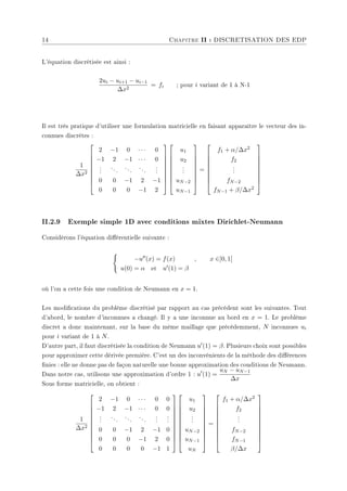 14 Chapitre II : DISCRETISATION DES EDP
L'équation discrétisée est ainsi :
2ui − ui+1 − ui−1
∆x2
= fi ; pour i variant de 1 à N-1
Il est très pratique d'utiliser une formulation matricielle en faisant apparaître le vecteur des in-
connues discrètes :
1
∆x2









2 −1 0 · · · 0
−1 2 −1 · · · 0
.
.
.
...
...
...
.
.
.
0 0 −1 2 −1
0 0 0 −1 2


















u1
u2
.
.
.
uN−2
uN−1









=









f1 + α/∆x2
f2
.
.
.
fN−2
fN−1 + β/∆x2









II.2.9 Exemple simple 1D avec conditions mixtes Dirichlet-Neumann
Considérons l'équation diérentielle suivante :
(
−u00(x) = f(x) , x ∈]0, 1[
u(0) = α et u0(1) = β
où l'on a cette fois une condition de Neumann en x = 1.
Les modications du problème discrétisé par rapport au cas précédent sont les suivantes. Tout
d'abord, le nombre d'inconnues a changé. Il y a une inconnue au bord en x = 1. Le problème
discret a donc maintenant, sur la base du même maillage que précédemment, N inconnues ui
pour i variant de 1 à N.
D'autre part, il faut discrétisée la condition de Neumann u0(1) = β. Plusieurs choix sont possibles
pour approximer cette dérivée première. C'est un des inconvénients de la méthode des diérences
nies : elle ne donne pas de façon naturelle une bonne approximation des conditions de Neumann.
Dans notre cas, utilisons une approximation d'ordre 1 : u0
(1) =
uN − uN−1
∆x
Sous forme matricielle, on obtient :
1
∆x2











2 −1 0 · · · 0 0
−1 2 −1 · · · 0 0
.
.
.
...
...
...
.
.
.
.
.
.
0 0 −1 2 −1 0
0 0 0 −1 2 0
0 0 0 0 −1 1






















u1
u2
.
.
.
uN−2
uN−1
uN











=











f1 + α/∆x2
f2
.
.
.
fN−2
fN−1
β/∆x











 