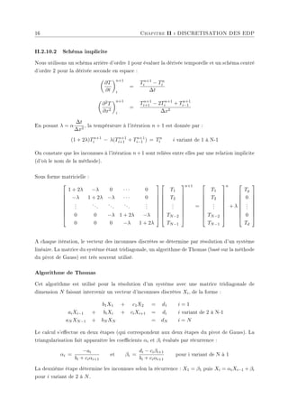 16 Chapitre II : DISCRETISATION DES EDP
II.2.10.2 Schéma implicite
Nous utilisons un schéma arrière d'ordre 1 pour évaluer la dérivée temporelle et un schéma centré
d'ordre 2 pour la dérivée seconde en espace :
µ
∂T
∂t
¶n+1
i
=
Tn+1
i − Tn
i
∆t
µ
∂2T
∂x2
¶n+1
i
=
Tn+1
i+1 − 2Tn+1
i + Tn+1
i−1
∆x2
En posant λ = α
∆t
∆x2
, la température à l'itération n + 1 est donnée par :
(1 + 2λ)Tn+1
i − λ(Tn+1
i+1 + Tn+1
i−1 ) = Tn
i i variant de 1 à N-1
On constate que les inconnues à l'itération n+1 sont reliées entre elles par une relation implicite
(d'où le nom de la méthode).
Sous forme matricielle :









1 + 2λ −λ 0 · · · 0
−λ 1 + 2λ −λ · · · 0
.
.
.
...
...
...
.
.
.
0 0 −λ 1 + 2λ −λ
0 0 0 −λ 1 + 2λ


















T1
T2
.
.
.
TN−2
TN−1









n+1
=









T1
T2
.
.
.
TN−2
TN−1









n
+ λ









Tg
0
.
.
.
0
Td









A chaque itération, le vecteur des inconnues discrètes se détermine par résolution d'un système
linéaire. La matrice du système étant tridiagonale, un algorithme de Thomas (basé sur la méthode
du pivot de Gauss) est très souvent utilisé.
Algorithme de Thomas
Cet algorithme est utilisé pour la résolution d'un système avec une matrice tridiagonale de
dimension N faisant intervenir un vecteur d'inconnues discrètes Xi, de la forme :
b1X1 + c1X2 = d1 i = 1
aiXi−1 + biXi + ciXi+1 = di i variant de 2 à N-1
aN XN−1 + bN XN = dN i = N
Le calcul s'eectue en deux étapes (qui correspondent aux deux étapes du pivot de Gauss). La
triangularisation fait apparaître les coecients αi et βi évalués par récurrence :
αi =
−ai
bi + ciαi+1
et βi =
di − ciβi+1
bi + ciαi+1
pour i variant de N à 1
La deuxième étape détermine les inconnues selon la récurrence : X1 = β1 puis Xi = αiXi−1 + βi
pour i variant de 2 à N.
 