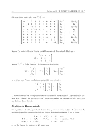 18 Chapitre II : DISCRETISATION DES EDP
Soit sous forme matricielle, pour N=P=4 :


















−4 1 0 1 0 0 0 0 0
1 −4 1 0 1 0 0 0 0
0 1 −4 0 0 1 0 0 0
1 0 0 −4 1 0 1 0 0
0 1 0 1 −4 1 0 1 0
0 0 1 0 1 −4 0 0 1
0 0 0 1 0 0 −4 1 0
0 0 0 0 1 0 1 −4 1
0 0 0 0 0 1 0 1 −4




































T11
T21
T31
T12
T22
T32
T13
T23
T33


















= −


















Tb + Tg
Tb
Tb + Td
Tg
0
Td
Th + Tg
Th
Th + Td


















Notons I la matrice identité d'ordre 3 et D la matrice de dimension 3 dénie par :
D =



−4 1 0
1 −4 1
0 1 −4



Notons T1, T2 et T3 les vecteurs à 3 composantes dénis par :
T1 =



T11
T21
T31


 T2 =



T12
T22
T32


 T3 =



T13
T23
T33



Le système peut s'écrire sous la forme matricielle bloc suivante :



D I 0
I D I
0 I D






T1
T2
T3


 = −



B1
B2
B3



La matrice obtenue est tridiagonale et chacun de ses blocs est tridiagonal. La résolution du sys-
tème peut s'eectuer par une méthode de Thomas matriciel où une méthode itérative matricielle
(méthode de Gauss-Seidel).
Algorithme de Thomas matriciel
Cet algorithme est utilisé pour la résolution d'un système avec une matrice, de dimension N,
tridiagonale par bloc, faisant intervenir un vecteur d'inconnues discrètes Xi, de la forme :
B1X1 + C1X2 = D1 i = 1
AiXi−1 + BiXi + CiXi+1 = Di i variant de 2 à N-1
AN XN−1 + BN XN = DN i = N
øù Ai, Bi, Ci sont des matrices et Di un vecteur.
 