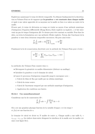 ENSHMG 21
Explicitons maintenant le terme de dérivée temporelle. Un élément fondamental de la discrétisa-
tion en Volumes Finis est de supposer que la grandeur w est constante dans chaque maille
et égale à une valeur approchée de sa moyenne sur la maille ou bien à sa valeur au centre de la
maille.
D'autre part, le terme de dérivation en temps est évalué au moyen d'une méthode numérique
d'intégration d'équation diérentielle (Runge-Kutta, Euler explicite ou implicite...) et fait inter-
venir un pas de temps d'intégration ∆t. Ce dernier peut être constant ou variable. Pour xer les
idées, on écrira la formulation avec une méthode d'Euler explicite. Notons ∆w l'incrément de la
grandeur w entre deux itérations temporelles successives. On peut ainsi écrire :
∂
∂t
Z
Ω
w dΩ = Ω
µ
dw
dt
¶
maille
= Ω
∆w
∆t
Finalement la loi de sconservation discrétisée avec la méthode des Volumes Finis peut s'écrire :
Ω
∆w
∆t
+
X
faces
Fface.nface Σface = Ω S
La méthodes des Volumes Finis consiste donc à :
• Décomposer la géométrie en mailles élémentaires (élaborer un maillage).
• Initialiser la grandeur w sur le domaine de calcul.
• Lancer le processus d'intégration temporelle jusqu'à convergence avec :
? Calcul du bilan de ux par maille par un schéma numérique.
? Calcul du terme source.
? Calcul de l'incrément temporel par une méthode numérique d'intégration.
? Application des conditions aux limites.
II.3.2.1 Cas monodimensionnel
Considèrons une loi de conservation 1D :
∂
∂t
Z
u dx +
Z
∂f(u)
∂x
dx = 0
Où u est une grandeur physique fonction de la variable d'espace x et du temps t
et f(u) est une fonction de u.
Le domaine de calcul est divisé en N mailles de centre xi. Chaque maille a une taille hi =
xi+1/2 − xi−1/2. Les indices demi-entier désignent les interfaces de la maille avec les mailles voi-
sines (voir gure II.1).
 