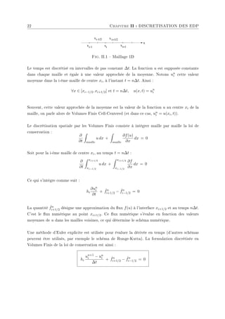 22 Chapitre II : DISCRETISATION DES EDP
xi-1/2
x
xi xi+1
xi+1/2
xi-1
Fig. II.1  Maillage 1D
Le temps est discrétisé en intervalles de pas constant ∆t. La fonction u est supposée constante
dans chaque maille et égale à une valeur approchée de la moyenne. Notons un
i cette valeur
moyenne dans la i-ème maille de centre xi, à l'instant t = n∆t. Ainsi :
∀x ∈ [xi−1/2, xi+1/2] et t = n∆t, u(x, t) = un
i
Souvent, cette valeur approchée de la moyenne est la valeur de la fonction u au centre xi de la
maille, on parle alors de Volumes Finis Cell-Centered (et dans ce cas, un
i = u(xi, t)).
Le discrétisation spatiale par les Volumes Finis consiste à intégrer maille par maille la loi de
conservation :
∂
∂t
Z
maille
u dx +
Z
maille
∂f(u)
∂x
dx = 0
Soit pour la i-ème maille de centre xi, au temps t = n∆t :
∂
∂t
Z xi+1/2
xi−1/2
u dx +
Z xi+1/2
xi−1/2
∂f
∂x
dx = 0
Ce qui s'intégre comme suit :
hi
∂un
i
∂t
+ ˆ
fn
i+1/2 − ˆ
fn
i−1/2 = 0
La quantité ˆ
fn
i+1/2 désigne une approximation du ux f(u) à l'interface xi+1/2 et au temps n∆t.
C'est le ux numérique au point xi+1/2. Ce ux numérique s'évalue en fonction des valeurs
moyennes de u dans les mailles voisines, ce qui détermine le schéma numérique.
Une méthode d'Euler explicite est utilisée pour évaluer la dérivée en temps (d'autres schémas
peuvent être utilisés, par exemple le schéma de Runge-Kutta). La formulation discrètisée en
Volumes Finis de la loi de conservation est ainsi :
hi
un+1
i − un
i
∆t
+ ˆ
fn
i+1/2 − ˆ
fn
i−1/2 = 0
 