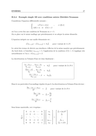ENSHMG 27
II.3.4 Exemple simple 1D avec conditions mixtes Dirichlet-Neumann
Considérons l'équation diérentielle suivante :
(
−u00(x) = f(x) , x ∈]0, 1[
u(0) = α et u0(1) = β
où l'on a cette fois une condition de Neumann en x = 1.
On se place sur le même maillage que précédemment et on adopte la même démarche.
L'équation intégrée sur une maille élémentaire est :
u0
(xi−1/2) − u0
(xi+1/2) = hi
˜
fi pour i variant de 1 à N
Le calcul des termes de dérivée aux interfaces s'eectue de la même manière que précédemment.
Au bord droit, à l'interface xN+1/2 = 1, l'application de la condition u0(1) = β s'applique très
naturellement et l'on a : u0(xN+1/2) = β.
La discrétisation en Volumes Finis est donc nalement :
ui − ui−1
hi−1/2
−
ui+1 − ui
hi+1/2
= hi
˜
fi pour i variant de 2 à N-1
2(u1 − α)
h1
−
u2 − u1
h3/2
= h1
˜
f1
uN − uN−1
hN−1/2
− β = hN
˜
fN
Dans le cas particulier d'un maillage régulier de pas h. La discrétisation en Volumes Finis devient :
2ui − ui−1 − ui+1
h2
= ˜
fi pour i variant de 2 à N-1
3u1 − u2
h2
= ˜
f1 +
2α
h2
uN − uN−1
h2
= ˜
fN +
β
h
Sous forme matricielle, ceci s'exprime :
1
h2









3 −1 0 · · · 0
−1 2 −1 · · · 0
.
.
.
...
...
...
.
.
.
0 0 −1 2 −1
0 0 0 −1 1


















u1
u2
.
.
.
uN−1
uN









=









˜
f1 + 2α/h2
˜
f2
.
.
.
˜
fN−1
˜
fN + β/h









 