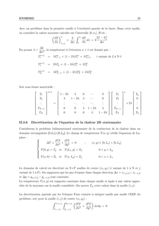 ENSHMG 29
Avec un problème dans la première maille à l'extrémité gauche de la barre. Dans cette maille,
on considère la valeur moyenne calculée sur l'intervalle [0, x1]. D'où :
µ
∂T
∂x
¶n
x1/2
=
2
∆x
Z x1
0
∂T
∂x
dx = 2
Tn
1 − Tn
g
∆x
En posant λ =
∆t
∆x2
, la température à l'itération n + 1 est donnée par :
Tn+1
i = λTn
i−1 + (1 − 2λ)Tn
i + λTn
i+1 i variant de 2 à N-1
Tn+1
1 = 2λTg + (1 − 3λ)Tn
1 + λTn
2
Tn+1
N = λTn
N−1 + (1 − 3λ)Tn
N + 2λTn
d
Soit sous forme matricielle :









T1
T2
.
.
.
TN−1
TN









n+1
=









1 − 3λ λ 0 · · · 0
λ 1 − 2λ λ · · · 0
.
.
.
...
...
...
.
.
.
0 0 λ 1 − 2λ λ
0 0 0 λ 1 − 3λ


















T1
T2
.
.
.
TN−1
TN









n
+ 2λ









Tg
0
.
.
.
0
Td









II.3.6 Discrétisation de l'équation de la chaleur 2D stationnaire
Considérons le problème bidimensionnel stationnaire de la conduction de la chaleur dans un
domaine rectangulaire [0,Lx]×[0,Ly]. Le champ de température T(x, y) vérie l'équation de La-
place : 












∆T =
∂2T
∂x2
+
∂2T
∂y2
= 0 , (x, y) ∈ [0, Lx] × [0, Ly]
T(0, y) = Tg et T(Lx, y) = Td 0  y  Ly
T(x, 0) = Tb et T(x, Ly) = Th 0  x  Lx
Le domaine de calcul est discrétisé en N×P mailles de centre (xi, yj) (i variant de 1 à N et j
variant de 1 à P). On supposera que les pas d'espace dans chaque direction ∆x = xi+1/2 −xi−1/2
et ∆y = yj+1/2 − yj−1/2 sont constants.
La température T(x, y) est supposée constante dans chaque maille et égale à une valeur appro-
chée de la moyenne sur la maille considérée. On notera Tij cette valeur dans la maille (i, j).
La discrétisation spatiale par les Volumes Finis consiste à intégrer maille par maille l'EDP du
problème, soit pour la maille (i, j) de centre (xi, yj) :
Z xi+1/2
xi−1/2
Z yj+1/2
yj−1/2
µ
∂2T
∂x2
+
∂2T
∂y2
¶
dxdy = 0
 
