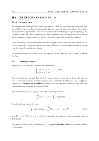 32 Chapitre II : DISCRETISATION DES EDP
II.4 LES ELEMENTS FINIS EN 1D
II.4.1 Introduction
La méthode des Eléments Finis consiste à approcher, dans un sous-espace de dimension nie,
un problème écrit sous forme variationnelle dans un espace de dimension innie. Cette forme
variationnelle est équivalente à une forme de minimisation de l'énergie en général (principe des
travaux virtuels). La solution approchée est dans ce cas une fonction déterminée par un nombre
ni de paramètres, par exemple, ses valeurs en certains points (les noeuds du maillage).
Cette méthode est particulièrement bien adaptée aux problèmes d'équilibre. Elle permet de trai-
ter des géométries complexes contrairement aux Diérences Finies mais elle demande un grand
coût de temps de calcul et de mémoire.
De nombreux codes de calculs de structure reposent sur les Eléments Finis : ANSYS, CADDS,
CATIA...
II.4.2 Exemple simple 1D
Reprenons le cas précédent de l'équation diérentielle :
(
−u00(x) = f(x) , x ∈]0, 1[
u(0) = u(1) = 0
La présentation très succinte faite sur cet exemple simple a pour but de donner les idées de
base et ne constitue qu'une première introduction à la méthodes des Eléments Finis. L'approche
repose sur la méthode de Galerkin qui permet d'écrire le système diérentiel sous forme va-
riationnelle dans un espace de dimension nie.
Soit une fonction v(x) ∈ C1([0, 1]), nulle en 0 et 1. On peut écrire :
−
Z 1
0
u00
(x) v(x) dx =
Z 1
0
f(x) v(x) dx
En intégrant par parties, il vient :
Z 1
0
u0
(x) v0
(x) dx =
Z 1
0
f(x) v(x) dx ∀v ∈ V (II.1)
avec V =
©
v ∈ C0([0, 1]); v(0) = v(1) = 0 , v' continue par morceaux
ª
un sous-espace vectoriel
de C1([0, 1]).
Une solution de la forme variationnelle (II.1) s'appelle solution faible du problème diéren-
tiel de départ.
 