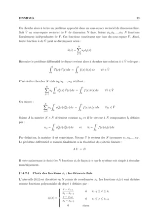 ENSHMG 33
On cherche alors à écrire un problème approché dans un sous-espace vectoriel de dimension nie.
Soit Ṽ un sous-espace vectoriel de V de dimension N nie. Soient φ1, φ2, ..., φN N fonctions
linéairement indépendantes de V . Ces fonctions constituent une base du sous-espace Ṽ . Ainsi,
toute fonction ũ de Ṽ peut se décomposer selon :
ũ(x) =
N
X
j=1
ujφj(x)
Résoudre le problème diérentiel de départ revient alors à chercher une solution ũ ∈ Ṽ telle que :
Z 1
0
ũ0
(x) ṽ0
(x) dx =
Z 1
0
f(x) ṽ(x) dx ∀ṽ ∈ Ṽ
C'est-à-dire chercher N réels u1, u2, ..., uN vériant :
N
X
j=1
uj
Z 1
0
φ0
j(x) ṽ0
(x) dx =
Z 1
0
f(x) ṽ(x)dx ∀ṽ ∈ Ṽ
Ou encore :
N
X
j=1
uj
Z 1
0
φ0
j(x) φ0
i(x) dx =
Z 1
0
f(x) φi(x) dx ∀φi ∈ Ṽ
Soient A la matrice N × N d'élément courant aij et B le vecteur à N composantes bi dénies
par :
aij =
Z 1
0
φ0
j(x) φ0
i(x) dx et bi =
Z 1
0
f(x) φi(x) dx
Par dénition, la matrice A est symétrique. Notons U le vecteur des N inconnues u1, u2, ..., uN .
Le problème diérentiel se ramène nalement à la résolution du système linéaire :
A.U = B
Il reste maintenant à choisir les N fonctions φi de façon à ce que le système soit simple à résoudre
numériquement.
II.4.2.1 Choix des fonctions φi : les éléments nis
L'intervalle ]0,1[ est discrétisé en N points de coordonnées xi. Les fonctions φi(x) sont choisies
comme fonctions polynomiales de degré 1 dénies par :
φi(x) =













x − xi−1
xi − xi−1
si xi−1 ≤ x ≤ xi
x − xi+1
xi − xi+1
si xi ≤ x ≤ xi+1
0 sinon
 
