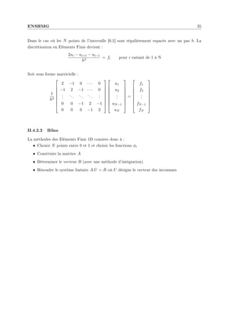 ENSHMG 35
Dans le cas où les N points de l'intervalle ]0,1[ sont régulièrement espacés avec un pas h. La
discrétisation en Eléments Finis devient :
2ui − ui+1 − ui−1
h2
= fi pour i variant de 1 à N
Soit sous forme matricielle :
1
h2









2 −1 0 · · · 0
−1 2 −1 · · · 0
.
.
.
...
...
...
.
.
.
0 0 −1 2 −1
0 0 0 −1 2


















u1
u2
.
.
.
uN−1
uN









=









f1
f2
.
.
.
fN−1
fN









II.4.2.2 Bilan
La méthodes des Eléments Finis 1D consiste donc à :
• Choisir N points entre 0 et 1 et choisir les fonctions φi
• Construire la matrice A
• Déterminer le vecteur B (avec une méthode d'intégration)
• Résoudre le système linéaire A.U = B où U désigne le vecteur des inconnues
 