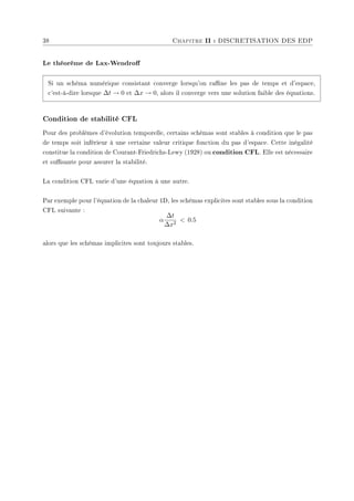 38 Chapitre II : DISCRETISATION DES EDP
Le théorème de Lax-Wendro
Si un schéma numérique consistant converge lorsqu'on rane les pas de temps et d'espace,
c'est-à-dire lorsque ∆t → 0 et ∆x → 0, alors il converge vers une solution faible des équations.
Condition de stabilité CFL
Pour des problèmes d'évolution temporelle, certains schémas sont stables à condition que le pas
de temps soit inférieur à une certaine valeur critique fonction du pas d'espace. Cette inégalité
constitue la condition de Courant-Friedrichs-Lewy (1928) ou condition CFL. Elle est nécessaire
et susante pour assurer la stabilité.
La condition CFL varie d'une équation à une autre.
Par exemple pour l'équation de la chaleur 1D, les schémas explicites sont stables sous la condition
CFL suivante :
α
∆t
∆x2
 0.5
alors que les schémas implicites sont toujours stables.
 