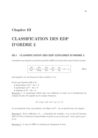 39
Chapitre III
CLASSIFICATION DES EDP
D'ORDRE 2
III.1 CLASSIFICATION DES EDP LINEAIRES D'ORDRE 2
Considérons une équation aux dérivées partielles (EDP) du second ordre ayant la forme suivante :
a
∂2u
∂x2
+ b
∂2u
∂x∂y
+ c
∂2u
∂y2
+ d
∂u
∂x
+ e
∂u
∂y
+ fu = g (III.1)
dans laquelle u est une fonction de deux variables x et y.
On dit que l'équation (III.1) est :
• hyperbolique ssi b2 − 4ac  0
• parabolique ssi b2 − 4ac = 0
• elliptique ssi b2 − 4ac  0
Remarque 1 : la terminologie utilisée dans cette dénition est basée sur la classication des
coniques du plan. On rappelle que la conique d'équation :
ax2
+ bxy + cy2
+ dx + ey + f = 0
est une hyperbole (resp. une parabole, une ellipse) ssi b2 − 4ac est positif (resp. nul, négatif).
Remarque 2 : Si les coecients a, b, ..., g dépendent des variables x et y, le type de l'équation
(III.1) est local. L'équation est hyperbolique au point (x0, y0) ssi b(x0, y0)2 −4a(x0, y0)c(x0, y0) 
0, etc.
Remarque 3 : le type de l'EDP est invariant par changement de base.
 
