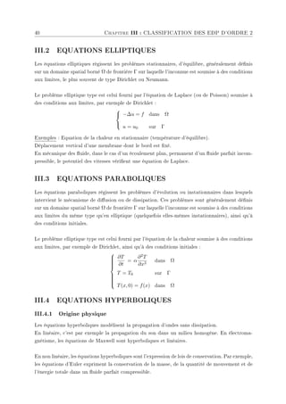 40 Chapitre III : CLASSIFICATION DES EDP D'ORDRE 2
III.2 EQUATIONS ELLIPTIQUES
Les équations elliptiques régissent les problèmes stationnaires, d'équilibre, généralement dénis
sur un domaine spatial borné Ω de frontière Γ sur laquelle l'inconnue est soumise à des conditions
aux limites, le plus souvent de type Dirichlet ou Neumann.
Le problème elliptique type est celui fourni par l'équation de Laplace (ou de Poisson) soumise à
des conditions aux limites, par exemple de Dirichlet :



−∆u = f dans Ω
u = u0 sur Γ
Exemples : Equation de la chaleur en stationnaire (température d'équilibre).
Déplacement vertical d'une membrane dont le bord est xé.
En mécanique des uide, dans le cas d'un écoulement plan, permanent d'un uide parfait incom-
pressible, le potentiel des vitesses vérient une équation de Laplace.
III.3 EQUATIONS PARABOLIQUES
Les équations paraboliques régissent les problèmes d'évolution ou instationnaires dans lesquels
intervient le mécanisme de diusion ou de dissipation. Ces problèmes sont généralement dénis
sur un domaine spatial borné Ω de frontière Γ sur laquelle l'inconnue est soumise à des conditions
aux limites du même type qu'en elliptique (quelquefois elles-mêmes instationnaires), ainsi qu'à
des conditions initiales.
Le problème elliptique type est celui fourni par l'équation de la chaleur soumise à des conditions
aux limites, par exemple de Dirichlet, ainsi qu'à des conditions initiales :













∂T
∂t
= α
∂2T
∂x2
dans Ω
T = T0 sur Γ
T(x, 0) = f(x) dans Ω
III.4 EQUATIONS HYPERBOLIQUES
III.4.1 Origine physique
Les équations hyperboliques modélisent la propagation d'ondes sans dissipation.
En linéaire, c'est par exemple la propagation du son dans un milieu homogène. En électroma-
gnétisme, les équations de Maxwell sont hyperboliques et linéaires.
En non linéaire, les équations hyperboliques sont l'expression de lois de conservation. Par exemple,
les équations d'Euler expriment la conservation de la masse, de la quantité de mouvement et de
l'énergie totale dans un uide parfait compressible.
 