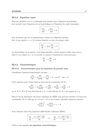 ENSHMG 41
III.4.2 Equations types
Pour une grandeur w(x, t) on distingue deux grands types d'équation hyperbolique :
• Le premier type d'équation du cas hyperbolique est l'équation des ondes homogènes :
∂2w
∂t2
− c2 ∂2w
∂x2
= 0
• Le deuxième type du cas hyperbolique conduit à la dénition suivante :
Soit A une matrice n × n. Le système (linéaire ou non) du premier ordre
∂w
∂t
+ A(w)
∂w
∂x
= 0
est hyperbolique ssi la matrice A est diagonalisable à valeurs propres réelles, pour tout w.
Dans le cas scalaire (n = 1), le système se ramène à l'équation de convection pure :
∂w
∂t
+ c
∂w
∂x
= 0
III.4.3 Caractéristiques
III.4.3.1 Caractéristiques pour les équations du premier type
Considérons l'équation hyperbolique suivante :
a
∂2u
∂x2
+ b
∂2u
∂x∂y
+ c
∂2u
∂y2
= 0 avec b2
− 4ac  0
Cette équation peut s'écrire dans un autre jeu de coordonnées (X, Y ) :
A
∂2u
∂X2
+ B
∂2u
∂X∂Y
+ C
∂2u
∂Y 2
+ D
∂u
∂X
+ E
∂u
∂Y
= 0
où A, B, C, D et E sont fonctions de a, b, c et des dérivées de X,Y par rapport à x, y.
Dans le but de déterminer une forme canonique de l'EDP, nous pouvons chercher s'il existe des
coordonnées (X, Y ) telle que A = 0 ou C = 0, ce qui revient à résoudre l'équation suivante :
a
µ
dy
dx
¶2
− b
µ
dy
dx
¶
+ c = 0
Nous obtenons ainsi deux équations diérentielles ordinaires (EDO) :
dy
dx
=
b +
√
b2 − 4ac
2a
et
dy
dx
=
b −
√
b2 − 4ac
2a
Celles-ci sont appelées les équations caractéristiques.
 