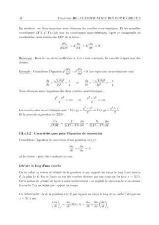 42 Chapitre III : CLASSIFICATION DES EDP D'ORDRE 2
En résolvant ces deux équations nous obtenons les courbes caractéristiques. Et les nouvelles
coordonnées (X(x, y), Y (x, y)) sont les coordonnées caractéristiques. Après ce changement de
coordonnées, nous aurons une EDP de la forme :
∂2u
∂X∂Y
+ K
∂u
∂X
+ K0 ∂u
∂Y
= 0
Remarque : Dans le cas où les coecients a, b et c sont constants, les caractéristiques sont des
droites.
Exemple : Considérons l'équation y2 ∂2u
∂x2
− x2 ∂2u
∂y2
= 0. Les équations caractéristiques sont :
dy
dx
=
p
4x2y2
2y2
=
x
y
et
dy
dx
=
−
p
4x2y2
2y2
= −
x
y
Nous obtenons ainsi l'équations des deux courbes caractéristiques :
y2 − x2
2
= cte et
y2 + x2
2
= cte
Les coordonnées caractéristiques sont : X(x, y) =
y2 − x2
2
et Y (x, y) =
y2 + x2
2
Et la nouvelle expression de l'EDP :
∂2u
∂X∂Y
=
Y
2(X2 − Y 2)
∂u
∂X
−
X
2(X2 − Y 2)
∂u
∂Y
III.4.3.2 Caractéristiques pour l'équation de convection
Considérons l'équation de convection d'une grandeur w(x, t) :
∂w
∂t
+ c
∂w
∂x
= 0
où la vitesse c peut être constante ou non.
Dérivée le long d'une courbe
On introduit la notion de dérivée de la grandeur w par rapport au temps le long d'une courbe
C du plan (x, t). On se limite au cas des courbes décrites par une équation du type x = X(t).
Cette notion de dérivée est facile à saisir intuitivement : on regarde la variation de w en suivant
la courbe C et on dérive par rapport au temps.
On dénit la dérivée de la grandeur w(x, t) par rapport au temps le long de la courbe C d'équation
x = X(t) par :
µ
dw
dt
¶
C
=
dw
dt
(X(t), t) =
∂w
∂t
+
∂w
∂x
µ
dx
dt
¶
C
 