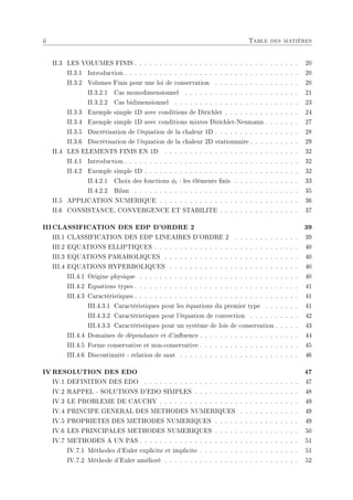 ii Table des matières
II.3 LES VOLUMES FINIS . . . . . . . . . . . . . . . . . . . . . . . . . . . . . . . . . 20
II.3.1 Introduction . . . . . . . . . . . . . . . . . . . . . . . . . . . . . . . . . . . 20
II.3.2 Volumes Finis pour une loi de conservation . . . . . . . . . . . . . . . . . 20
II.3.2.1 Cas monodimensionnel . . . . . . . . . . . . . . . . . . . . . . . 21
II.3.2.2 Cas bidimensionnel . . . . . . . . . . . . . . . . . . . . . . . . . 23
II.3.3 Exemple simple 1D avec conditions de Dirichlet . . . . . . . . . . . . . . . 24
II.3.4 Exemple simple 1D avec conditions mixtes Dirichlet-Neumann . . . . . . . 27
II.3.5 Discrétisation de l'équation de la chaleur 1D . . . . . . . . . . . . . . . . . 28
II.3.6 Discrétisation de l'équation de la chaleur 2D stationnaire . . . . . . . . . . 29
II.4 LES ELEMENTS FINIS EN 1D . . . . . . . . . . . . . . . . . . . . . . . . . . . 32
II.4.1 Introduction . . . . . . . . . . . . . . . . . . . . . . . . . . . . . . . . . . . 32
II.4.2 Exemple simple 1D . . . . . . . . . . . . . . . . . . . . . . . . . . . . . . . 32
II.4.2.1 Choix des fonctions φi : les éléments nis . . . . . . . . . . . . . 33
II.4.2.2 Bilan . . . . . . . . . . . . . . . . . . . . . . . . . . . . . . . . . 35
II.5 APPLICATION NUMERIQUE . . . . . . . . . . . . . . . . . . . . . . . . . . . . 36
II.6 CONSISTANCE, CONVERGENCE ET STABILITE . . . . . . . . . . . . . . . . 37
IIICLASSIFICATION DES EDP D'ORDRE 2 39
III.1 CLASSIFICATION DES EDP LINEAIRES D'ORDRE 2 . . . . . . . . . . . . . 39
III.2 EQUATIONS ELLIPTIQUES . . . . . . . . . . . . . . . . . . . . . . . . . . . . . 40
III.3 EQUATIONS PARABOLIQUES . . . . . . . . . . . . . . . . . . . . . . . . . . . 40
III.4 EQUATIONS HYPERBOLIQUES . . . . . . . . . . . . . . . . . . . . . . . . . . 40
III.4.1 Origine physique . . . . . . . . . . . . . . . . . . . . . . . . . . . . . . . . 40
III.4.2 Equations types . . . . . . . . . . . . . . . . . . . . . . . . . . . . . . . . . 41
III.4.3 Caractéristiques . . . . . . . . . . . . . . . . . . . . . . . . . . . . . . . . . 41
III.4.3.1 Caractéristiques pour les équations du premier type . . . . . . . 41
III.4.3.2 Caractéristiques pour l'équation de convection . . . . . . . . . . 42
III.4.3.3 Caractéristiques pour un système de lois de conservation . . . . . 43
III.4.4 Domaines de dépendance et d'inuence . . . . . . . . . . . . . . . . . . . . 44
III.4.5 Forme conservative et non-conservative . . . . . . . . . . . . . . . . . . . . 45
III.4.6 Discontinuité - relation de saut . . . . . . . . . . . . . . . . . . . . . . . . 46
IV RESOLUTION DES EDO 47
IV.1 DEFINITION DES EDO . . . . . . . . . . . . . . . . . . . . . . . . . . . . . . . 47
IV.2 RAPPEL - SOLUTIONS D'EDO SIMPLES . . . . . . . . . . . . . . . . . . . . . 48
IV.3 LE PROBLEME DE CAUCHY . . . . . . . . . . . . . . . . . . . . . . . . . . . . 49
IV.4 PRINCIPE GENERAL DES METHODES NUMERIQUES . . . . . . . . . . . . 49
IV.5 PROPRIETES DES METHODES NUMERIQUES . . . . . . . . . . . . . . . . . 49
IV.6 LES PRINCIPALES METHODES NUMERIQUES . . . . . . . . . . . . . . . . . 50
IV.7 METHODES A UN PAS . . . . . . . . . . . . . . . . . . . . . . . . . . . . . . . . 51
IV.7.1 Méthodes d'Euler explicite et implicite . . . . . . . . . . . . . . . . . . . . 51
IV.7.2 Méthode d'Euler amélioré . . . . . . . . . . . . . . . . . . . . . . . . . . . 52
 