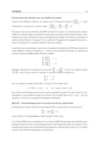 ENSHMG 43
Construction des solutions avec une famille de courbes
A partir de la dénition ci-dessus, on constate que si le long de la courbe C,
µ
dx
dt
¶
C
= c, alors
la dérivée de w le long de la courbe est nulle :
µ
dw
dt
¶
C
=
∂w
∂t
+ c
∂w
∂x
= 0.
On montre ainsi que la résolution de l'EDP de départ se ramène à la résolution d'un système
d'EDO. Ce système dénit une famille de courbes que l'on nomme courbes caractéristiques. Cette
méthode peut aussi s'interpréter comme un changement de variable. Sa validité cesse lorsque les
courbes caractéristiques se coupent. Ce cas correspond à l'apparition de singularités dans la so-
lution de l'équation de convection (ondes de choc par exemple).
La méthode des caractéristiques consiste donc à remplacer la résolution de l'EDP par la recherche
d'une famille de courbes C d'équation x = X(t) et d'une famille de fonctions wC solutions du
système d'équations diérentielles ordinaires couplées :







µ
dx
dt
¶
C
= c
µ
dw
dt
¶
C
= 0
Exemple : Résolution de l'équation de convection
∂w
∂t
+ c0
∂w
∂x
= 0 avec la condition initiale
w(x, 0) = w0(x) et une vitesse c0 constante. Le système d'EDO à résoudre est :
(
ẋ = c0
ẇ = 0
avec les conditions initales [x(0), w(0)] = [a, w0(a)]. On en déduit alors :
x = X(t) = a + c0t et wC = w0(a) = w0(x − c0t)
Les courbes caractéristiques sont donc des droites parallèles de pente 1/c0 dans le plan (x, t) et
la grandeur w est invariante le long de ces droites. On en déduit que w(x, t) = w0(x − c0t). La
grandeur w est dans ce cas appelée un invariant de Riemann.
III.4.3.3 Caractéristiques pour un système de lois de conservation
Considérons un système de lois de conservation d'ordre n sous la forme non-conservative :
∂w
∂t
+ A(w)
∂w
∂x
= 0
où la matrice A est diagonalisable à valeurs propres réelles λk(w).
Ce système d'EDP peut se transformer en un système d'EDO faisant intervenir la dérivation des
solutions le long de courbes caractéristiques dont le tracé dépend lui-même des solutions. Cette
transformation permet une interprétation géométrique des solutions dans le plan (x, t) et conduit
souvent à des résolutions analytiques ou numériques.
 