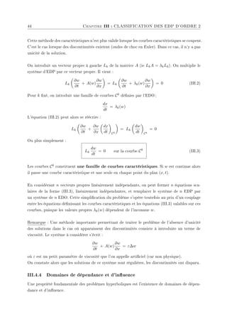 44 Chapitre III : CLASSIFICATION DES EDP D'ORDRE 2
Cette méthode des caractéristiques n'est plus valide lorsque les courbes caractéristiques se coupent.
C'est le cas lorsque des discontinuités existent (ondes de choc en Euler). Dans ce cas, il n'y a pas
unicité de la solution.
On introduit un vecteur propre à gauche Lk de la matrice A (ie LkA = λkLk). On multiplie le
système d'EDP par ce vecteur propre. Il vient :
Lk
µ
∂w
∂t
+ A(w)
∂w
∂x
¶
= Lk
µ
∂w
∂t
+ λk(w)
∂w
∂x
¶
= 0 (III.2)
Pour k xé, on introduit une famille de courbes Ck dénies par l'EDO ;
dx
dt
= λk(w)
L'équation (III.2) peut alors se réécrire :
Lk
µ
∂w
∂t
+
∂w
∂x
µ
dx
dt
¶
Ck
¶
= Lk
µ
dw
dt
¶
Ck
= 0
Ou plus simplement :
Lk
dw
dt
= 0 sur la courbe Ck
(III.3)
Les courbes Ck constituent une famille de courbes caractéristiques. Si w est continue alors
il passe une courbe caractéristique et une seule en chaque point du plan (x, t).
En considérant n vecteurs propres linéairement indépendants, on peut former n équations sca-
laires de la forme (III.3), linéairement indépendantes, et remplacer le système de n EDP par
un système de n EDO. Cette simplication du problème s'opère toutefois au prix d'un couplage
entre les équations dénissant les courbes caractéristiques et les équations (III.3) valables sur ces
courbes, puisque les valeurs propres λk(w) dépendent de l'inconnue w.
Remarque : Une méthode importante permettant de traiter le problème de l'absence d'unicité
des solutions dans le cas où apparaissent des discontinuités consiste à introduire un terme de
viscosité. Le système à considérer s'écrit :
∂w
∂t
+ A(w)
∂w
∂x
= ε∆w
où ε est un petit paramètre de viscosité que l'on appelle articiel (car non physique).
On constate alors que les solutions de ce système sont régulières, les discontinuités ont disparu.
III.4.4 Domaines de dépendance et d'inuence
Une propriété fondamentale des problèmes hyperboliques est l'existence de domaines de dépen-
dance et d'inuence.
 