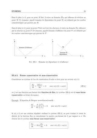 ENSHMG 45
Dans le plan (x, t), pour un point M xé, il existe un domaine DM qui inuence la solution au
point M. Ce domaine, appelé domaine de dépendance du point M, est délimité par les courbes
caractéristiques qui passent par M.
Dans le plan (x, t), pour un point P xé sur l'axe des abscisses, il existe un domaine DP inuencé
par la solution au point P. Ce domaine, appelé domaine d'inuence du point P, est délimité par
les courbes caractéristiques qui partent de P.
t
P
domaine d’influence
x
t
x
M
domaine de
dependance
Fig. III.1  Domaine de dépendance et d'inuence
III.4.5 Forme conservative et non-conservative
Considérons un système de lois de conservation d'ordre n écrit pour un vecteur w(x, t) :
∂w
∂t
+
∂f(w)
∂x
= 0 avec w(x, 0) = w0(x) (III.4)
où f est une fonction non linéaire dite fonction de ux. Le système (III.4) est dit sous forme
conservative ou forme divergence.
Exemple : L'équation de Burgers monodimensionnelle :
∂u
∂t
+
∂
∂x
µ
u2
2
¶
= 0 avec u(x, 0) = u0(x)
Si w(, x, t) est une solution régulière vériant le système (III.4), on peut évaluer le terme de
dérivée de la fonction ux en introduisant la matrice jacobienne de f par rapport à w. On
obtient alos le système sous forme non-conservative :
∂w
∂t
+ A(w)
∂w
∂x
= 0 avec w(x, 0) = w0(x)
 