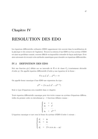 47
Chapitre IV
RESOLUTION DES EDO
Les équations diérentielles ordinaires (EDO) apparaissent très souvent dans la modélisation de
la physique et des sciences de l'ingénieur. Trouver la solution d'une EDO ou d'un système d'EDO
est ainsi un problème courant, souvent dicile ou impossible à résoudre de façon analytique. Il est
alors nécessaire de recourir à des méthodes numériques pour résoudre ces équations diérentielles.
IV.1 DEFINITION DES EDO
Soit une fonction y(x) dénie sur un intervalle de R et de classe Cp (continûment dérivable
d'ordre p). On appelle équation diérentielle d'ordre p une équation de la forme :
F(x, y, y0
, y00
, ..., y(p)
) = 0
On appelle forme canonique d'une EDO une expression du type :
y(p)
= f(x, y, y0
, y00
, ..., y(p−1)
)
Seul ce type d'équations sera considéré dans ce chapitre.
Toute équation diérentielle canonique peut être écrite comme un système d'équations diéren-
tielles du premier ordre en introduisant p − 1 fonctions dénies comme :











y1 = y
y2 = y0
· · · · · ·
yp = y(p−1)
L'équation canonique se met sous la forme du système d'EDO d'ordre 1 suivant :











y0
1 = y2
y0
2 = y3
· · · · · ·
y0
p = f(x, y, y1, y2, ..., yp)
 