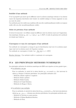 50 Chapitre IV : RESOLUTION DES EDO
Stabilité d'une méthode
C'est la propriété qui assure que la diérence entre la solution numérique obtenue et la solution
exacte des équations discrétisées reste bornée. Le stabilité indique si l'erreur augmente ou non
au cours du calcul.
Une méthode peut être stable sous condition (elle sera dite conditionnellement stable) ou toujours
stable (elle sera dite inconditionnellement stable).
Ordre de précision d'une méthode
L'erreur de troncature ε est dénie comme la diérence entre la solution exacte ỹ et l'approxima-
tion numérique obtenue yn, soit : εn =| ỹ(xn) − yn |= O(hp). L'ordre de précision de la méthode
est donnée par l'entier p.
Convergence et taux de convergence d'une méthode
Une méthode est convergente si, lorsque le pas de discrétisation tend vers 0, la solution numé-
rique tend vers la solution exacte de l'équation continue.
Une méthode est convergente à l'ordre l ssi : lim
n→∞
max
i
| εi | = O(hl
)
Résultat théorique : Une méthode stable et consistante est convergente.
IV.6 LES PRINCIPALES METHODES NUMERIQUES
Les principales méthodes de résolution numérique des EDO sont séparées en deux grands types :
• les méthodes à un pas
Pour ces méthodes, le calcul de la valeur discrète yn+1 au noeud xn+1 fait intervenir la
valeur yn obtenue à l'abscisse précédente. Les principales méthodes sont :
- Méthodes d'Euler explicite et implicite
- Méthode d'Euler amélioré
- Méthode d'Euler-Cauchy
- Méthode de Crank-Nicholson
- Méthodes de Runge et Kutta
• les méthodes à pas multiples
Pour ces méthodes, le calcul de la valeur discrète yn+1 au noeud xn+1 fait intervenir plusieurs
valeurs yn, yn−1, yn−2, ... obtenues aux abscisses précédentes. Les principales méthodes sont :
- Méthode de Nystrom ou saute-mouton
- Méthodes d'Adams-Bashforth-Moulton
- Méthodes de Gear
 