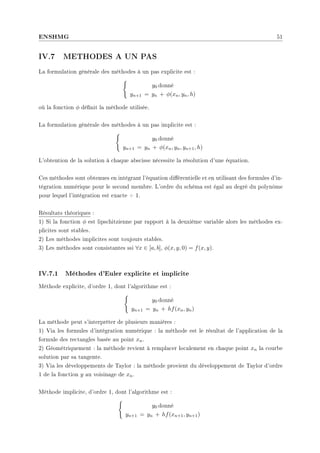 ENSHMG 51
IV.7 METHODES A UN PAS
La formulation générale des méthodes à un pas explicite est :
(
y0 donné
yn+1 = yn + φ(xn, yn, h)
où la fonction φ dénit la méthode utilisée.
La formulation générale des méthodes à un pas implicite est :
(
y0 donné
yn+1 = yn + φ(xn, yn, yn+1, h)
L'obtention de la solution à chaque abscisse nécessite la résolution d'une équation.
Ces méthodes sont obtenues en intégrant l'équation diérentielle et en utilisant des formules d'in-
tégration numérique pour le second membre. L'ordre du schéma est égal au degré du polynôme
pour lequel l'intégration est exacte + 1.
Résultats théoriques :
1) Si la fonction φ est lipschitzienne par rapport à la deuxième variable alors les méthodes ex-
plicites sont stables.
2) Les méthodes implicites sont toujours stables.
3) Les méthodes sont consistantes ssi ∀x ∈ [a, b], φ(x, y, 0) = f(x, y).
IV.7.1 Méthodes d'Euler explicite et implicite
Méthode explicite, d'ordre 1, dont l'algorithme est :
(
y0 donné
yn+1 = yn + hf(xn, yn)
La méthode peut s'interpréter de plusieurs manières :
1) Via les formules d'intégration numérique : la méthode est le résultat de l'application de la
formule des rectangles basée au point xn.
2) Géométriquement : la méthode revient à remplacer localement en chaque point xn la courbe
solution par sa tangente.
3) Via les développements de Taylor : la méthode provient du développement de Taylor d'ordre
1 de la fonction y au voisinage de xn.
Méthode implicite, d'ordre 1, dont l'algorithme est :
(
y0 donné
yn+1 = yn + hf(xn+1, yn+1)
 