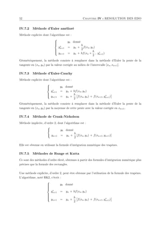 52 Chapitre IV : RESOLUTION DES EDO
IV.7.2 Méthode d'Euler amélioré
Méthode explicite dont l'algorithme est :









y0 donné
y∗
n+1 = yn +
h
2
f(xn, yn)
yn+1 = yn + hf(xn +
h
2
, y∗
n+1)
Géométriquement, la méthode consiste à remplacer dans la méthode d'Euler la pente de la
tangente en (xn, yn) par la valeur corrigée au milieu de l'intervcalle [xn, xn+1].
IV.7.3 Méthode d'Euler-Cauchy
Méthode explicite dont l'algorithme est :







y0 donné
y∗
n+1 = yn + hf(xn, yn)
yn+1 = yn +
h
2
£
f(xn, yn) + f(xn+1, y∗
n+1)
¤
Géométriquement, la méthode consiste à remplacer dans la méthode d'Euler la pente de la
tangente en (xn, yn) par la moyenne de cette pente avec la valeur corrigée en xn+1.
IV.7.4 Méthode de Crank-Nicholson
Méthode implicite, d'ordre 2, dont l'algorithme est :



y0 donné
yn+1 = yn +
h
2
[f(xn, yn) + f(xn+1, yn+1)]
Elle est obtenue en utilisant la formule d'intégration numérique des trapèzes.
IV.7.5 Méthodes de Runge et Kutta
Ce sont des méthodes d'ordre élevé, obtenues à partir des formules d'intégration numérique plus
précises que la formule des rectangles.
Une méthode explicite, d'ordre 2, peut être obtenue par l'utilisation de la formule des trapèzes.
L'algorithme, noté RK2, s'écrit :













y0 donné
y∗
n+1 = yn + hf(xn, yn)
yn+1 = yn +
h
2
£
f(xn, yn) + f(xn+1, y∗
n+1)
¤
 