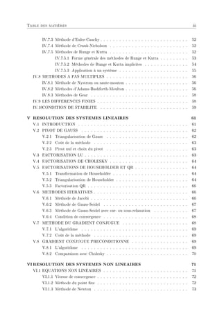 Table des matières iii
IV.7.3 Méthode d'Euler-Cauchy . . . . . . . . . . . . . . . . . . . . . . . . . . . . 52
IV.7.4 Méthode de Crank-Nicholson . . . . . . . . . . . . . . . . . . . . . . . . . 52
IV.7.5 Méthodes de Runge et Kutta . . . . . . . . . . . . . . . . . . . . . . . . . 52
IV.7.5.1 Forme générale des méthodes de Runge et Kutta . . . . . . . . . 53
IV.7.5.2 Méthodes de Runge et Kutta implicites . . . . . . . . . . . . . . 54
IV.7.5.3 Application à un système . . . . . . . . . . . . . . . . . . . . . . 55
IV.8 METHODES A PAS MULTIPLES . . . . . . . . . . . . . . . . . . . . . . . . . . 56
IV.8.1 Méthode de Nystrom ou saute-mouton . . . . . . . . . . . . . . . . . . . . 56
IV.8.2 Méthodes d'Adams-Bashforth-Moulton . . . . . . . . . . . . . . . . . . . . 56
IV.8.3 Méthodes de Gear . . . . . . . . . . . . . . . . . . . . . . . . . . . . . . . 58
IV.9 LES DIFFERENCES FINIES . . . . . . . . . . . . . . . . . . . . . . . . . . . . . 58
IV.10CONDITION DE STABILITE . . . . . . . . . . . . . . . . . . . . . . . . . . . . 59
V RESOLUTION DES SYSTEMES LINEAIRES 61
V.1 INTRODUCTION . . . . . . . . . . . . . . . . . . . . . . . . . . . . . . . . . . . 61
V.2 PIVOT DE GAUSS . . . . . . . . . . . . . . . . . . . . . . . . . . . . . . . . . . 62
V.2.1 Triangularisation de Gauss . . . . . . . . . . . . . . . . . . . . . . . . . . 62
V.2.2 Coût de la méthode . . . . . . . . . . . . . . . . . . . . . . . . . . . . . . 63
V.2.3 Pivot nul et choix du pivot . . . . . . . . . . . . . . . . . . . . . . . . . . 63
V.3 FACTORISATION LU . . . . . . . . . . . . . . . . . . . . . . . . . . . . . . . . . 63
V.4 FACTORISATION DE CHOLESKY . . . . . . . . . . . . . . . . . . . . . . . . . 64
V.5 FACTORISATIONS DE HOUSEHOLDER ET QR . . . . . . . . . . . . . . . . . 64
V.5.1 Transformation de Householder . . . . . . . . . . . . . . . . . . . . . . . . 64
V.5.2 Triangularisation de Householder . . . . . . . . . . . . . . . . . . . . . . . 64
V.5.3 Factorisation QR . . . . . . . . . . . . . . . . . . . . . . . . . . . . . . . . 66
V.6 METHODES ITERATIVES . . . . . . . . . . . . . . . . . . . . . . . . . . . . . . 66
V.6.1 Méthode de Jacobi . . . . . . . . . . . . . . . . . . . . . . . . . . . . . . . 66
V.6.2 Méthode de Gauss-Seidel . . . . . . . . . . . . . . . . . . . . . . . . . . . 67
V.6.3 Méthode de Gauss-Seidel avec sur- ou sous-relaxation . . . . . . . . . . . 67
V.6.4 Condition de convergence . . . . . . . . . . . . . . . . . . . . . . . . . . . 68
V.7 METHODE DU GRADIENT CONJUGUE . . . . . . . . . . . . . . . . . . . . . 68
V.7.1 L'algorithme . . . . . . . . . . . . . . . . . . . . . . . . . . . . . . . . . . 69
V.7.2 Coût de la méthode . . . . . . . . . . . . . . . . . . . . . . . . . . . . . . 69
V.8 GRADIENT CONJUGUE PRECONDITIONNE . . . . . . . . . . . . . . . . . . 69
V.8.1 L'algorithme . . . . . . . . . . . . . . . . . . . . . . . . . . . . . . . . . . 69
V.8.2 Comparaison avec Cholesky . . . . . . . . . . . . . . . . . . . . . . . . . . 70
VI RESOLUTION DES SYSTEMES NON LINEAIRES 71
VI.1 EQUATIONS NON LINEAIRES . . . . . . . . . . . . . . . . . . . . . . . . . . . 71
VI.1.1 Vitesse de convergence . . . . . . . . . . . . . . . . . . . . . . . . . . . . . 72
VI.1.2 Méthode du point xe . . . . . . . . . . . . . . . . . . . . . . . . . . . . . 72
VI.1.3 Méthode de Newton . . . . . . . . . . . . . . . . . . . . . . . . . . . . . . 73
 
