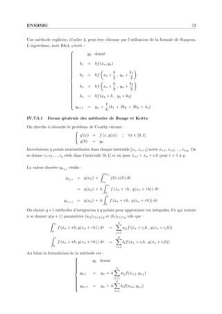 ENSHMG 53
Une méthode explicite, d'ordre 4, peut être obtenue par l'utilisation de la formule de Simpson.
L'algorithme, noté RK4, s'écrit :







































y0 donné
k1 = hf(xn, yn)
k2 = hf
µ
xn +
h
2
, yn +
k1
2
¶
k3 = hf
µ
xn +
h
2
, yn +
k2
2
¶
k4 = hf(xn + h , yn + k3)
yn+1 = yn +
1
6
(k1 + 2k2 + 2k3 + k4)
IV.7.5.1 Forme générale des méthodes de Runge et Kutta
On cherche à résoudre le problème de Cauchy suivant :
(
y0(x) = f (x, y(x)) ; ∀x ∈ [0, 1]
y(0) = y0
Introduisons q points intermédiaires dans chaque intervalle [xn, xn+1] notés xn,1, xn,2, ..., xn,q. On
se donne c1, c2, ..., cq réels dans l'intervalle [0, 1] et on pose xn,i = xn + cih pour i = 1 à q.
La valeur discrète yxn,i vérie :
yxn,i = y(xn) +
Z xn,i
xn
f(t, x(t)) dt
= y(xn) + h
Z ci
0
f (xn + τh , y(xn + τh)) dτ
yxn+1 = y(xn) + h
Z 1
0
f (xn + τh , y(xn + τh)) dτ
On choisit q +1 méthodes d'intégration à q points pour approximer ces intégrales. Ce qui revient
à se donner q(q + 1) paramètres (aij)1≤i,j≤q et (bi)1≤i≤q tels que :
Z ci
0
f (xn + τh, y(xn + τh)) dτ →
q
X
j=1
aijf (xn + cjh , y(xn + cjh))
Z 1
0
f (xn + τh, y(xn + τh)) dτ →
q
X
i=1
bif (xn + cih , y(xn + cih))
Au bilan la formulation de la méthode est :



















y0 donné
yn,i = yn + h
q
X
j=1
aijf(xn,j, yn,j)
yn+1 = yn + h
q
X
i=1
bif(xn,i, yn,i)
 