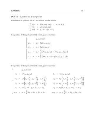 ENSHMG 55
IV.7.5.3 Application à un système
Considérons le systèmes d'EDO aux valeurs initales suivant :





y0(x) = f (x, y(x), z(x)) ; x, z ∈ [a, b]
z0(x) = g (x, y(x), z(x))
y(a) = y0 et z(a) = z0
L'algorihme de Runge-Kutta RK2 s'écrit, pour ce système :

































y0, z0 donnés
y∗
n+1 = yn + hf(xn, yn, zn)
z∗
n+1 = zn + hg(xn, yn, zn)
yn+1 = yn +
h
2
¡
f(xn, yn, zn) + f(xn, y∗
n+1, z∗
n+1)
¢
zn+1 = zn +
h
2
¡
g(xn, yn, zn) + g(xn, y∗
n+1, z∗
n+1)
¢
L'algorihme de Runge-Kutta RK4 s'écrit, pour ce système :







































y0, z0 donnés
k1 = hf(xn, yn, zn) l1 = hg(xn, yn, zn)
k2 = hf
µ
xn +
h
2
, yn +
k1
2
, zn +
l1
2
¶
l2 = hg
µ
xn +
h
2
, yn +
k1
2
, zn +
l1
2
¶
k3 = hf
µ
xn +
h
2
, yn +
k2
2
, zn +
l2
2
¶
l3 = hg
µ
xn +
h
2
, yn +
k2
2
, zn +
l2
2
¶
k4 = hf(xn + h , yn + k3 , zn + l3) l4 = hg(xn + h , yn + k3 , zn + l3)
yn+1 = yn +
1
6
(k1 + 2k2 + 2k3 + k4) zn+1 = zn +
1
6
(l1 + 2l2 + 2l3 + l4)
 