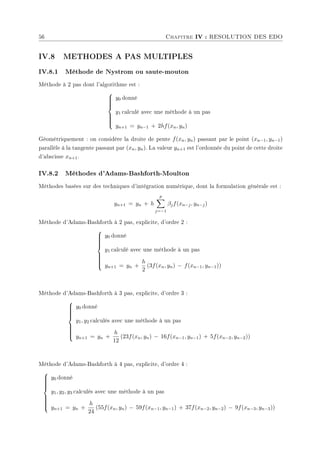 56 Chapitre IV : RESOLUTION DES EDO
IV.8 METHODES A PAS MULTIPLES
IV.8.1 Méthode de Nystrom ou saute-mouton
Méthode à 2 pas dont l'algorithme est :











y0 donné
y1 calculé avec une méthode à un pas
yn+1 = yn−1 + 2hf(xn, yn)
Géométriquement : on considère la droite de pente f(xn, yn) passant par le point (xn−1, yn−1)
parallèle à la tangente passant par (xn, yn). La valeur yn+1 est l'ordonnée du point de cette droite
d'abscisse xn+1.
IV.8.2 Méthodes d'Adams-Bashforth-Moulton
Méthodes basées sur des techniques d'intégration numérique, dont la formulation générale est :
yn+1 = yn + h
p
X
j=−1
βjf(xn−j, yn−j)
Méthode d'Adams-Bashforth à 2 pas, explicite, d'ordre 2 :













y0 donné
y1 calculé avec une méthode à un pas
yn+1 = yn +
h
2
(3f(xn, yn) − f(xn−1, yn−1))
Méthode d'Adams-Bashforth à 3 pas, explicite, d'ordre 3 :













y0 donné
y1, y2 calculés avec une méthode à un pas
yn+1 = yn +
h
12
(23f(xn, yn) − 16f(xn−1, yn−1) + 5f(xn−2, yn−2))
Méthode d'Adams-Bashforth à 4 pas, explicite, d'ordre 4 :













y0 donné
y1, y2, y3 calculés avec une méthode à un pas
yn+1 = yn +
h
24
(55f(xn, yn) − 59f(xn−1, yn−1) + 37f(xn−2, yn−2) − 9f(xn−3, yn−3))
 