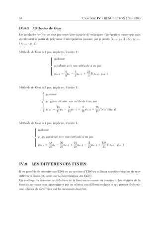 58 Chapitre IV : RESOLUTION DES EDO
IV.8.3 Méthodes de Gear
Les méthodes de Gear ne sont pas construites à partir de techniques d'intégration numérique mais
directement à partir de polynôme d'interpolation passant par p points (xi+1, yi+1) , (xi, yi),...,
(xi−p+1, yi+1).
Méthode de Gear à 2 pas, implicite, d'ordre 2 :













y0 donné
y1 calculé avec une méthode à un pas
yn+1 =
4
3
yn −
1
3
yn−1 +
2h
3
f(xn+1, yn+1)
Méthode de Gear à 3 pas, implicite, d'ordre 3 :













y0 donné
y1, y2 calculé avec une méthode à un pas
yn+1 =
18
11
yn −
9
11
yn−1 +
2
11
yn−2 +
2h
11
f(xn+1, yn+1)
Méthode de Gear à 4 pas, implicite, d'ordre 4 :













y0 donné
y1, y2, y3 calculé avec une méthode à un pas
yn+1 =
48
25
yn −
36
25
yn−1 +
16
25
yn−2 −
3
25
yn−3 +
12h
25
f(xn+1, yn+1)
IV.9 LES DIFFERENCES FINIES
Il est possible de résoudre une EDO ou un système d'EDO en utilisant une discrétisation de type
diérences nies (cf. cours sur la discrétisation des EDP).
Un maillage du domaine de dénition de la fonction inconnue est construit. Les dérivées de la
fonction inconnue sont approximées par un schéma aux diérences nies ce qui permet d'obtenir
une relation de récurrence sur les inconnues discrètes.
 