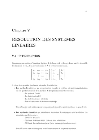 61
Chapitre V
RESOLUTION DES SYSTEMES
LINEAIRES
V.1 INTRODUCTION
Considérons un système d'équations linéaires de la forme AX = B avec A une matrice inversible
de dimension n × n, B un vecteur connu et X le vecteur des inconnus.






a11 a12 · · · a1n
a21 a22 · · · a2n
.
.
.
.
.
. · · ·
.
.
.
an1 an2 · · · ann












x1
x2
.
.
.
xn






=






b1
b2
.
.
.
bn






Il existe deux grandes familles de méthodes de résolution :
• Les méthodes directes qui permettent de résoudre le système soit par triangularisation
ou soit par factorisation de la matrice A. Les principales méthodes sont :
- Le pivot de Gauss
- La factorisation LU
- La factorisation de Cholesky
- Les factorisations de Householder et QR
Ces méthodes sont utilisées pour les matrices pleines et les petits systèmes (n peu elevé).
• Les méthodes itératives qui introduisent une notion de convergence vers la solution. Les
principales méthodes sont :
- Méthode de Jacobi
- Méthode de Gauss-Seidel (avec ou sans relaxation)
- Méthode du gradient conjugué (avec ou sans précondionnement)
Ces méthodes sont utilisées pour les matrices creuses et les grands systèmes.
 