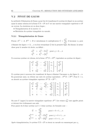 62 Chapitre V : RESOLUTION DES SYSTEMES LINEAIRES
V.2 PIVOT DE GAUSS
La méthode d'élimination de Gauss a pour but de transformer le système de départ en un système
ayant la même solution de la forme UX = B0 où U est une matrice triangulaire supérieure et B0
un vecteur. La résolution est en deux étapes :
• Triangularisation de la matrice A.
• Résolution du système triangulaire en cascade.
V.2.1 Triangularisation de Gauss
Posons A(1) = A, B(1) = B et introduisons le multiplicateur l1
i =
a
(1)
i1
a
(1)
11
. L'inconnue x1 peut
s'éliminer des lignes i = 2, ..., n en leur retranchant l1
i fois la première ligne. En faisant, la même
chose pour le membre de droite, on dénit :
a
(2)
ij = a
(1)
ij − l1
i a
(1)
1j pour i, j = 2, ..., n
b
(2)
i = b
(1)
i − l1
i b
(1)
1
Un nouveau système est obtenu, de la forme A(2)X = B(2), équivalent au système de départ :






a
(1)
11 a
(1)
12 · · · a
(1)
1n
0 a
(2)
22 · · · a
(2)
2n
.
.
.
.
.
. · · ·
.
.
.
0 a
(2)
n2 · · · a
(2)
nn












x1
x2
.
.
.
xn






=






b
(1)
1
b
(2)
2
.
.
.
b
(2)
n






Ce système peut à nouveau être transformé de façon à éliminer l'inconnue x2 des lignes 3, ..., n.
En pousuivant ainsi, on obtient une suite de système equivalents : A(k)X = B(k). Pour k = n,
on aboutit au système triangulaire supérieur A(n)X = B(n) :









a
(1)
11 a
(1)
12 · · · a
(1)
1n−1 a
(1)
1n
0 a
(2)
22 · · · a
(2)
2n−1 a
(2)
2n
0 0 a
(3)
33 · · · a
(3)
3n
.
.
.
.
.
.
...
...
.
.
.
0 0 · · · 0 a
(n)
nn


















x1
x2
x3
.
.
.
xn









=









b
(1)
1
b
(2)
2
b
(3)
3
.
.
.
b
(n)
n









On note U (upper) la matrice triangulaire supérieure A(n). Les termes a
(1)
kk sont appelés pivots
et doivent être évidemment non nuls.
Pour passer du k-ième système au k + 1-ième système, les formules sont :
lk
i =
a
(k)
ik
a
(k)
kk
pour i = k + 1, ..., n
a
(k+1)
ij = a
(k)
ij − lk
i a
(k)
kj pour i, j = k + 1, ..., n
b
(k+1)
i = b
(k)
i − lk
i b
(k)
k pour i = k + 1, ..., n
Après triangularisation, le système UX = B0 se résout en cascade en commençant par xn.
 