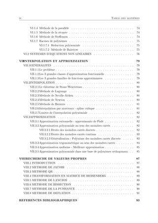 iv Table des matières
VI.1.4 Méthode de la parallèle . . . . . . . . . . . . . . . . . . . . . . . . . . . . 74
VI.1.5 Méthode de la sécante . . . . . . . . . . . . . . . . . . . . . . . . . . . . . 74
VI.1.6 Méthode de Steensen . . . . . . . . . . . . . . . . . . . . . . . . . . . . . 74
VI.1.7 Racines de polynômes . . . . . . . . . . . . . . . . . . . . . . . . . . . . . 75
VI.1.7.1 Réduction polynomiale . . . . . . . . . . . . . . . . . . . . . . . 75
VI.1.7.2 Méthode de Bairstow . . . . . . . . . . . . . . . . . . . . . . . . 75
VI.2 SYSTEMES D'EQUATIONS NON LINEAIRES . . . . . . . . . . . . . . . . . . 76
VII
INTERPOLATION ET APPROXIMATION 79
VII.1GENERALITES . . . . . . . . . . . . . . . . . . . . . . . . . . . . . . . . . . . . 79
VII.1.1Le problème . . . . . . . . . . . . . . . . . . . . . . . . . . . . . . . . . . . 79
VII.1.2Les 3 grandes classes d'approximation fonctionnelle . . . . . . . . . . . . . 79
VII.1.3Les 3 grandes familles de fonctions approximantes . . . . . . . . . . . . . 79
VII.2INTERPOLATION . . . . . . . . . . . . . . . . . . . . . . . . . . . . . . . . . . . 80
VII.2.1Le théorème de Stone-Weierstrass . . . . . . . . . . . . . . . . . . . . . . . 80
VII.2.2Méthode de Lagrange . . . . . . . . . . . . . . . . . . . . . . . . . . . . . 80
VII.2.3Méthode de Neville-Aitken . . . . . . . . . . . . . . . . . . . . . . . . . . 80
VII.2.4Méthode de Newton . . . . . . . . . . . . . . . . . . . . . . . . . . . . . . 80
VII.2.5Méthode de Hermite . . . . . . . . . . . . . . . . . . . . . . . . . . . . . . 81
VII.2.6Interpolation par morceaux - spline cubique . . . . . . . . . . . . . . . . . 81
VII.2.7Limites de l'interpolation polynômiale . . . . . . . . . . . . . . . . . . . . 82
VII.3APPROXIMATION . . . . . . . . . . . . . . . . . . . . . . . . . . . . . . . . . . 82
VII.3.1Approximation rationnelle - approximants de Padé . . . . . . . . . . . . . 82
VII.3.2Approximation polynomiale au sens des moindres carrés . . . . . . . . . . 82
VII.3.2.1 Droite des moindres carrés discrets . . . . . . . . . . . . . . . . . 82
VII.3.2.2 Droite des moindres carrés continus . . . . . . . . . . . . . . . . 83
VII.3.2.3 Généralisation - Polynôme des moindres carrés discrets . . . . . 83
VII.3.3Approximation trigonométrique au sens des moindres carrés . . . . . . . . 84
VII.3.4Approximation uniforme - Meilleure approximation . . . . . . . . . . . . . 85
VII.3.5Approximation polynomiale dans une base de polynômes orthogonaux . . 85
VIIIRECHERCHE DE VALEURS PROPRES 87
VIII.1 INTRODUCTION . . . . . . . . . . . . . . . . . . . . . . . . . . . . . . . . . . 87
VIII.2 METHODE DE JACOBI . . . . . . . . . . . . . . . . . . . . . . . . . . . . . . 88
VIII.3 METHODE QR . . . . . . . . . . . . . . . . . . . . . . . . . . . . . . . . . . . . 88
VIII.4 TRANSFORMATION EN MATRICE DE HESSENBERG . . . . . . . . . . . . 89
VIII.5 METHODE DE LANCZOS . . . . . . . . . . . . . . . . . . . . . . . . . . . . . 89
VIII.6 METHODE DE BISSECTION . . . . . . . . . . . . . . . . . . . . . . . . . . . 90
VIII.7 METHODE DE LA PUISSANCE . . . . . . . . . . . . . . . . . . . . . . . . . . 90
VIII.8 METHODE DE DEFLATION . . . . . . . . . . . . . . . . . . . . . . . . . . . . 91
REFERENCES BIBLIOGRAPHIQUES 93
 