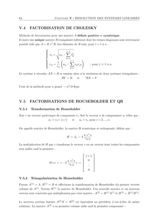 64 Chapitre V : RESOLUTION DES SYSTEMES LINEAIRES
V.4 FACTORISATION DE CHOLESKY
Méthode de factorisation pour une matrice A dénie positive et symétrique.
Il existe une unique matrice R triangulaire inférieure dont les termes diagonaux sont strictement
positifs telle que A = R ×t R. Les éléments de R sont, pour i = 1 à n :













rii =
v
u
u
taii −
i−1
X
k=1
r2
ik
rji =
1
rii
Ã
aij −
i−1
X
k=1
rikrjk
!
; pour j=i+1 à n
Le système à résoudre AX = B se ramène alors à la résolution de deux systèmes triangulaires :
RY = B et tRX = Y
Coût de la méthode pour n grand → n3/3 ops.
V.5 FACTORISATIONS DE HOUSEHOLDER ET QR
V.5.1 Transformation de Householder
Soit v un vecteur quelconque de composante vi. Soit le vecteur u de composantes ui telles que :
u1 = v1+ || v || et ui = vi, pour i = 2, ..., n.
On appelle matrice de Householder, la matrice H symétrique et orthogonale, dénie par :
H = In − 2
u ×t u
tu.u
La multiplication de H par v transforme le vecteur v en un vecteur dont toutes les composantes
sont nulles sauf la première :
H×v = v − 2
u ×t u
tu.u
v =






|| v ||
0
.
.
.
0






V.5.2 Triangularisation de Householder
Posons A(1) = A, B(1) = B et eectuons la transformation de Householder du premier vecteur
colonne de A(1). Notons H(1) la matrice de Householder. Une nouvelle matrice et un nouveau
vecteur sont construits par multiplication par cette matrice : A(2) = H(1)A(1) et B(2) = H(1)B(1).
Le nouveau système linéaire A(2)X = B(2) est équivalent au précédent (c'est-à-dire de même
solution). La matrice A(2) a sa première colonne nulle sauf la première composante :
 
