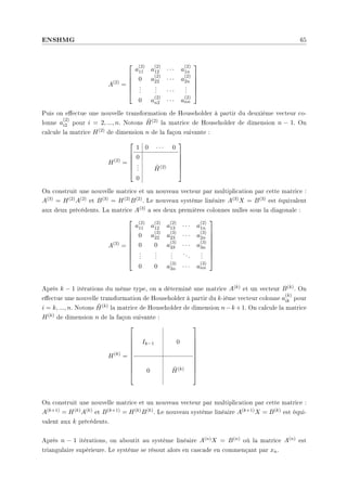 ENSHMG 65
A(2)
=






a
(2)
11 a
(2)
12 · · · a
(2)
1n
0 a
(2)
22 · · · a
(2)
2n
.
.
.
.
.
. · · ·
.
.
.
0 a
(2)
n2 · · · a
(2)
nn






Puis on eectue une nouvelle transformation de Householder à partir du deuxième vecteur co-
lonne a
(2)
i2 pour i = 2, ..., n. Notons H̃(2) la matrice de Householder de dimension n − 1. On
calcule la matrice H(2) de dimension n de la façon suivante :
H(2)
=






1 0 · · · 0
0
.
.
. H̃(2)
0






On construit une nouvelle matrice et un nouveau vecteur par multiplication par cette matrice :
A(3) = H(2)A(2) et B(3) = H(2)B(2). Le nouveau système linéaire A(3)X = B(3) est équivalent
aux deux précédents. La matrice A(3) a ses deux premières colonnes nulles sous la diagonale :
A(3)
=









a
(2)
11 a
(2)
12 a
(2)
13 · · · a
(2)
1n
0 a
(3)
22 a
(3)
23 · · · a
(3)
2n
0 0 a
(3)
33 · · · a
(3)
3n
.
.
.
.
.
.
.
.
.
...
.
.
.
0 0 a
(3)
3n · · · a
(3)
nn









Après k − 1 itérations du même type, on a déterminé une matrice A(k) et un vecteur B(k). On
eectue une nouvelle transformation de Householder à partir du k-ième vecteur colonne a
(k)
ik pour
i = k, ..., n. Notons H̃(k) la matrice de Householder de dimension n−k +1. On calcule la matrice
H(k) de dimension n de la façon suivante :
H(k)
=











Ik−1 0
0 H̃(k)











On construit une nouvelle matrice et un nouveau vecteur par multiplication par cette matrice :
A(k+1) = H(k)A(k) et B(k+1) = H(k)B(k). Le nouveau système linéaire A(k+1)X = B(k) est équi-
valent aux k précédents.
Après n − 1 itérations, on aboutit au système linéaire A(n)X = B(n) où la matrice A(n) est
triangulaire supérieure. Le système se résout alors en cascade en commençant par xn.
 
