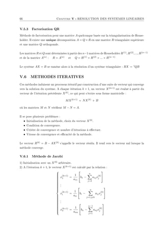 66 Chapitre V : RESOLUTION DES SYSTEMES LINEAIRES
V.5.3 Factorisation QR
Méthode de factorisation pour une matrice A quelconque basée sur la triangularisation de House-
holder. Il existe une unique décomposition A = Q × R en une matrice R triangulaire supérieure
et une matrice Q orthogonale.
Les matrices R et Q sont déterminées à partir des n−1 matrices de Householder H(1), H(2), ..., H(n−1)
et de la matrice A(n) : R = A(n) et Q = H(1) × H(2) × ... × H(n−1)
Le système AX = B se ramène alors à la résolution d'un système triangulaire : RX = tQB
V.6 METHODES ITERATIVES
Ces méthodes induisent un processus itératif par construction d'une suite de vecteur qui converge
vers la solution du système. A chaque itération k + 1, un vecteur X(k+1) est évalué à partir du
vecteur de l'itération précédente X(k), ce qui peut s'écrire sous forme matricielle :
MX(k+1)
= NX(k)
+ B
où les matrices M et N vérient M − N = A.
Il se pose plusieurs problèmes :
• Initialisation de la méthode, choix du vecteur X(0).
• Condition de convergence.
• Critère de convergence et nombre d'itérations à eectuer.
• Vitesse de convergence et ecacité de la méthode.
Le vecteur R(k) = B − AX(k) s'appelle le vecteur résidu. Il tend vers le vecteur nul lorsque la
méthode converge.
V.6.1 Méthode de Jacobi
1) Initialisation avec un X(0) arbitraire.
2) A l'itération k + 1, le vecteur X(k+1) est calculé par la relation :







































x
(k+1)
1 =
1
a11

b1 −
n
X
j=2
a1jx
(k)
j


.
.
.
x
(k+1)
i =
1
aii

bi −
n
X
j=1,j6=i
aijx
(k)
j


.
.
.
x(k+1)
n =
1
ann

bn −
n−1
X
j=1
anjx
(k)
j


 