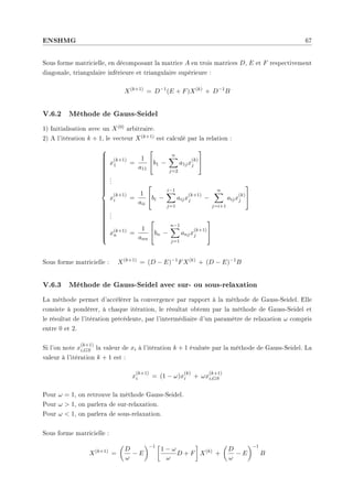 ENSHMG 67
Sous forme matricielle, en décomposant la matrice A en trois matrices D, E et F respectivement
diagonale, triangulaire inférieure et triangulaire supérieure :
X(k+1)
= D−1
(E + F)X(k)
+ D−1
B
V.6.2 Méthode de Gauss-Seidel
1) Initialisation avec un X(0) arbitraire.
2) A l'itération k + 1, le vecteur X(k+1) est calculé par la relation :







































x
(k+1)
1 =
1
a11

b1 −
n
X
j=2
a1jx
(k)
j


.
.
.
x
(k+1)
i =
1
aii

bi −
i−1
X
j=1
aijx
(k+1)
j −
n
X
j=i+1
aijx
(k)
j


.
.
.
x(k+1)
n =
1
ann

bn −
n−1
X
j=1
anjx
(k+1)
j


Sous forme matricielle : X(k+1)
= (D − E)−1
FX(k)
+ (D − E)−1
B
V.6.3 Méthode de Gauss-Seidel avec sur- ou sous-relaxation
La méthode permet d'accélérer la convergence par rapport à la méthode de Gauss-Seidel. Elle
consiste à pondérer, à chaque itération, le résultat obtenu par la méthode de Gauss-Seidel et
le résultat de l'itération précédente, par l'intermédiaire d'un paramètre de relaxation ω compris
entre 0 et 2.
Si l'on note x
(k+1)
i,GS la valeur de xi à l'itération k + 1 évaluée par la méthode de Gauss-Seidel. La
valeur à l'itération k + 1 est :
x
(k+1)
i = (1 − ω)x
(k)
i + ωx
(k+1)
i,GS
Pour ω = 1, on retrouve la méthode Gauss-Seidel.
Pour ω  1, on parlera de sur-relaxation.
Pour ω  1, on parlera de sous-relaxation.
Sous forme matricielle :
X(k+1)
=
µ
D
ω
− E
¶−1 ·
1 − ω
ω
D + F
¸
X(k)
+
µ
D
ω
− E
¶−1
B
 