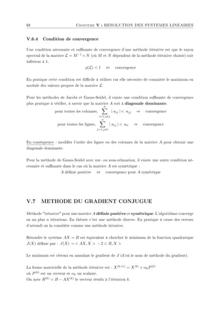 68 Chapitre V : RESOLUTION DES SYSTEMES LINEAIRES
V.6.4 Condition de convergence
Une condition nécessaire et susante de convergence d'une méthode itérative est que le rayon
spectral de la matrice L = M−1 ×N (où M et N dépendent de la méthode itérative choisie) soit
inférieur à 1.
ρ(L)  1 ⇔ convergence
En pratique cette condition est dicile à utiliser car elle nécessite de connaître le maximum en
module des valeurs propres de la matrice L.
Pour les méthodes de Jacobi et Gauss-Seidel, il existe une condition susante de convergence
plus pratique à vérier, à savoir que la matrice A soit à diagonale dominante.
pour toutes les colonnes,
n
X
i=1,i6=j
| aij |  ajj ⇒ convergence
pour toutes les lignes,
n
X
j=1,j6=i
| aij |  aii ⇒ convergence
En conséquence : modier l'ordre des lignes ou des colonnes de la matrice A pour obtenir une
diagonale dominante.
Pour la méthode de Gauss-Seidel avec sur- ou sous-relaxation, il existe une autre condition né-
cessaire et susante dans le cas où la matrice A est symétrique :
A dénie positive ⇔ convergence pour A symétrique
V.7 METHODE DU GRADIENT CONJUGUE
Méthode itérative pour une matrice A dénie positive et symétrique. L'algorithme converge
en au plus n itérations. En théorie c'est une méthode directe. En pratique à cause des erreurs
d'arrondi on la considère comme une méthode itérative.
Résoudre le système AX = B est équivalent à chercher le minimum de la fonction quadratique
J(X) dénie par : J(X) =  AX, X  − 2  B, X 
Le minimum est obtenu en annulant le gradient de J (d'où le nom de méthode du gradient).
La forme matricielle de la méthode itérative est : X(k+1) = X(k) + αkP(k)
où P(k) est un vecteur et αk un scalaire.
On note R(k) = B − AX(k) le vecteur résidu à l'itération k.
 