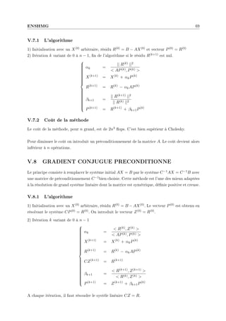 ENSHMG 69
V.7.1 L'algorithme
1) Initialisation avec un X(0) arbitraire, résidu R(0) = B − AX(0) et vecteur P(0) = R(0)
2) Itération k variant de 0 à n − 1, n de l'algorithme si le résidu R(k+1) est nul.































αk =
|| R(k) ||2
 AP(k), P(k) 
X(k+1)
= X(k)
+ αkP(k)
R(k+1)
= R(k)
− αkAP(k)
βk+1 =
|| R(k+1) ||2
|| R(k) ||2
P(k+1)
= R(k+1)
+ βk+1P(k)
V.7.2 Coût de la méthode
Le coût de la méthode, pour n grand, est de 2n3 ops. C'est bien supérieur à Cholesky.
Pour diminuer le coût on introduit un préconditionnement de la matrice A. Le coût devient alors
inférieur à n opérations.
V.8 GRADIENT CONJUGUE PRECONDITIONNE
Le principe consiste à remplacer le système initial AX = B par le système C−1AX = C−1B avec
une matrice de préconditionnement C−1bien choisie. Cette méthode est l'une des mieux adaptées
à la résolution de grand système linéaire dont la matrice est symétrique, dénie positive et creuse.
V.8.1 L'algorithme
1) Initialisation avec un X(0) arbitraire, résidu R(0) = B − AX(0). Le vecteur P(0) est obtenu en
résolvant le système CP(0) = R(0). On introduit le vecteur Z(0) = R(0).
2) Itération k variant de 0 à n − 1







































αk =
 R(k), Z(k) 
 AP(k), P(k) 
X(k+1)
= X(k)
+ αkP(k)
R(k+1)
= R(k)
− αkAP(k)
CZ(k+1)
= R(k+1)
βk+1 =
 R(k+1), Z(k+1) 
 R(k), Z(k) 
P(k+1)
= Z(k+1)
+ βk+1P(k)
A chaque itération, il faut résoudre le systèle linéaire CZ = R.
 