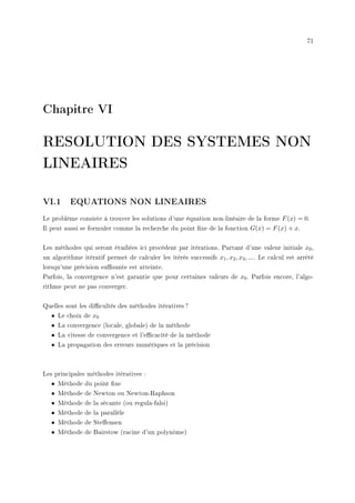 71
Chapitre VI
RESOLUTION DES SYSTEMES NON
LINEAIRES
VI.1 EQUATIONS NON LINEAIRES
Le problème consiste à trouver les solutions d'une équation non-linéaire de la forme F(x) = 0.
Il peut aussi se formuler comme la recherche du point xe de la fonction G(x) = F(x) + x.
Les méthodes qui seront étudiées ici procèdent par itérations. Partant d'une valeur initiale x0,
un algorithme itératif permet de calculer les itérés successifs x1, x2, x3, .... Le calcul est arrêté
lorsqu'une précision susante est atteinte.
Parfois, la convergence n'est garantie que pour certaines valeurs de x0. Parfois encore, l'algo-
rithme peut ne pas converger.
Quelles sont les dicultés des méthodes itératives ?
• Le choix de x0
• La convergence (locale, globale) de la méthode
• La vitesse de convergence et l'ecacité de la méthode
• La propagation des erreurs numériques et la précision
Les principales méthodes itératives :
• Méthode du point xe
• Méthode de Newton ou Newton-Raphson
• Méthode de la sécante (ou regula-falsi)
• Méthode de la parallèle
• Méthode de Steensen
• Méthode de Bairstow (racine d'un polynôme)
 