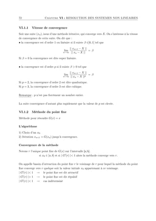 72 Chapitre VI : RESOLUTION DES SYSTEMES NON LINEAIRES
VI.1.1 Vitesse de convergence
Soit une suite (xn), issue d'une méthode itérative, qui converge vers X. On s'intéresse à la vitesse
de convergence de cette suite. On dit que :
• la convergence est d'ordre 1 ou linéaire si il existe β ∈]0, 1[ tel que
lim
n→∞
|| xn+1 − X ||
|| xn − X ||
= β
Si β = 0 la convergence est dite super linéaire.
• la convergence est d'ordre p si il existe β  0 tel que
lim
n→∞
|| xn+1 − X ||
|| xn − X ||p
= β
Si p = 2, la convergence d'ordre 2 est dite quadratique.
Si p = 3, la convergence d'ordre 3 est dite cubique.
Remarque : p n'est pas forcément un nombre entier.
La suite convergence d'autant plus rapidement que la valeur de p est elevée.
VI.1.2 Méthode du point xe
Méthode pour résoudre G(x) = x
L'algorithme
1) Choix d'un x0.
2) Itération xn+1 = G(xn) jusqu'à convergence.
Convergence de la méthode
Notons r l'unique point xe de G(x) sur l'intervalle [a,b].
si x0 ∈ [a, b] et si | G0(r) | 1 alors la méthode converge vers r.
On appelle bassin d'attraction du point xe r le voisinage de r pour lequel la méthode du point
xe converge vers r quelque soit la valeur initiale x0 appartenant à ce voisinage.
| G0(r) | 1 → le point xe est dit attractif
| G0(r) | 1 → le point xe est dit répulsif
| G0(r) | 1 → cas indéterminé
 