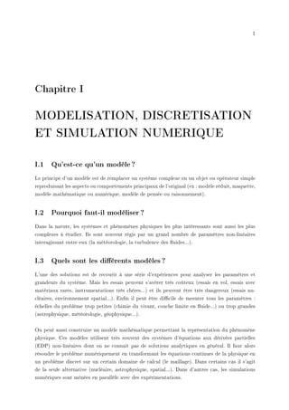 1
Chapitre I
MODELISATION, DISCRETISATION
ET SIMULATION NUMERIQUE
I.1 Qu'est-ce qu'un modèle ?
Le principe d'un modèle est de remplacer un système complexe en un objet ou opérateur simple
reproduisant les aspects ou comportements principaux de l'original (ex : modèle réduit, maquette,
modèle mathématique ou numérique, modèle de pensée ou raisonnement).
I.2 Pourquoi faut-il modéliser ?
Dans la nature, les systèmes et phénomènes physiques les plus intéressants sont aussi les plus
complexes à étudier. Ils sont souvent régis par un grand nombre de paramètres non-linéaires
interagissant entre eux (la météorologie, la turbulence des uides...).
I.3 Quels sont les diérents modèles ?
L'une des solutions est de recourir à une série d'expériences pour analyser les paramètres et
grandeurs du système. Mais les essais peuvent s'avérer très coûteux (essais en vol, essais avec
matériaux rares, instrumentations très chères...) et ils peuvent être très dangereux (essais nu-
cléaires, environnement spatial...). Enn il peut être dicile de mesurer tous les paramètres :
échelles du problème trop petites (chimie du vivant, couche limite en uide...) ou trop grandes
(astrophysique, météorologie, géophysique...).
On peut aussi construire un modèle mathématique permettant la représentation du phénomène
physique. Ces modèles utilisent très souvent des systèmes d'équations aux dérivées partielles
(EDP) non-linéaires dont on ne connait pas de solutions analytiques en général. Il faut alors
résoudre le problème numériquement en transformant les équations continues de la physique en
un problème discret sur un certain domaine de calcul (le maillage). Dans certains cas il s'agit
de la seule alternative (nucléaire, astrophysique, spatial...). Dans d'autres cas, les simulations
numériques sont ménées en parallèle avec des expérimentations.
 