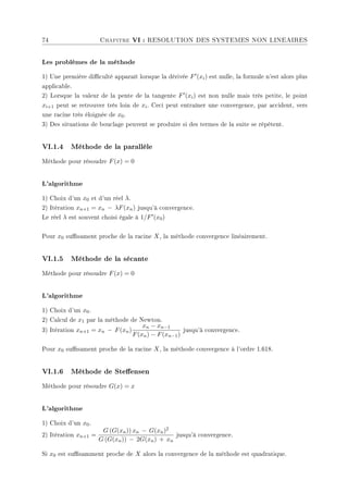 74 Chapitre VI : RESOLUTION DES SYSTEMES NON LINEAIRES
Les problèmes de la méthode
1) Une première diculté apparaît lorsque la dérivée F0(xi) est nulle, la formule n'est alors plus
applicable.
2) Lorsque la valeur de la pente de la tangente F0(xi) est non nulle mais très petite, le point
xi+1 peut se retrouver très loin de xi. Ceci peut entraîner une convergence, par accident, vers
une racine très éloignée de x0.
3) Des situations de bouclage peuvent se produire si des termes de la suite se répétent.
VI.1.4 Méthode de la parallèle
Méthode pour résoudre F(x) = 0
L'algorithme
1) Choix d'un x0 et d'un réel λ.
2) Itération xn+1 = xn − λF(xn) jusqu'à convergence.
Le réel λ est souvent choisi égale à 1/F0(x0)
Pour x0 susament proche de la racine X, la méthode convergence linéairement.
VI.1.5 Méthode de la sécante
Méthode pour résoudre F(x) = 0
L'algorithme
1) Choix d'un x0.
2) Calcul de x1 par la méthode de Newton.
3) Itération xn+1 = xn − F(xn)
xn − xn−1
F(xn) − F(xn−1)
jusqu'à convergence.
Pour x0 susament proche de la racine X, la méthode convergence à l'ordre 1.618.
VI.1.6 Méthode de Steensen
Méthode pour résoudre G(x) = x
L'algorithme
1) Choix d'un x0.
2) Itération xn+1 =
G (G(xn)) xn − G(xn)2
G (G(xn)) − 2G(xn) + xn
jusqu'à convergence.
Si x0 est susamment proche de X alors la convergence de la méthode est quadratique.
 